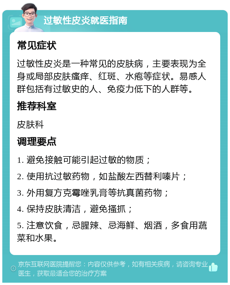 过敏性皮炎就医指南 常见症状 过敏性皮炎是一种常见的皮肤病，主要表现为全身或局部皮肤瘙痒、红斑、水疱等症状。易感人群包括有过敏史的人、免疫力低下的人群等。 推荐科室 皮肤科 调理要点 1. 避免接触可能引起过敏的物质； 2. 使用抗过敏药物，如盐酸左西替利嗪片； 3. 外用复方克霉唑乳膏等抗真菌药物； 4. 保持皮肤清洁，避免搔抓； 5. 注意饮食，忌腥辣、忌海鲜、烟酒，多食用蔬菜和水果。