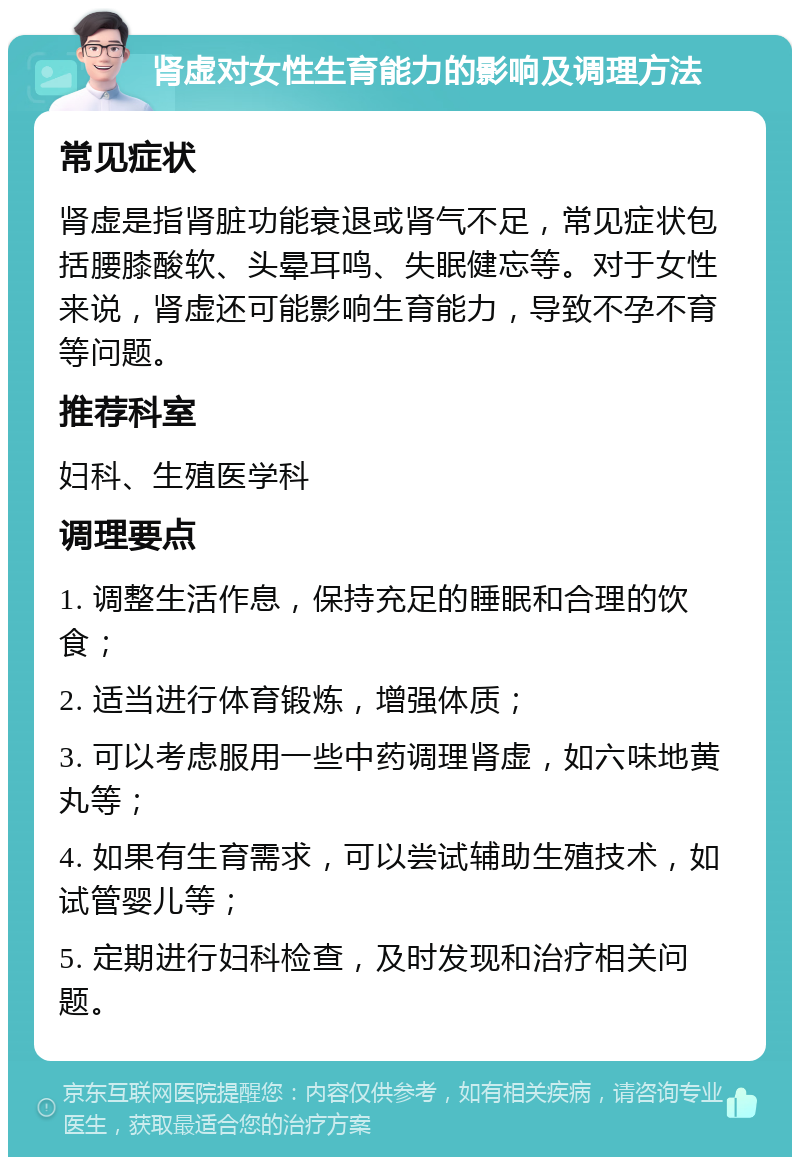 肾虚对女性生育能力的影响及调理方法 常见症状 肾虚是指肾脏功能衰退或肾气不足，常见症状包括腰膝酸软、头晕耳鸣、失眠健忘等。对于女性来说，肾虚还可能影响生育能力，导致不孕不育等问题。 推荐科室 妇科、生殖医学科 调理要点 1. 调整生活作息，保持充足的睡眠和合理的饮食； 2. 适当进行体育锻炼，增强体质； 3. 可以考虑服用一些中药调理肾虚，如六味地黄丸等； 4. 如果有生育需求，可以尝试辅助生殖技术，如试管婴儿等； 5. 定期进行妇科检查，及时发现和治疗相关问题。