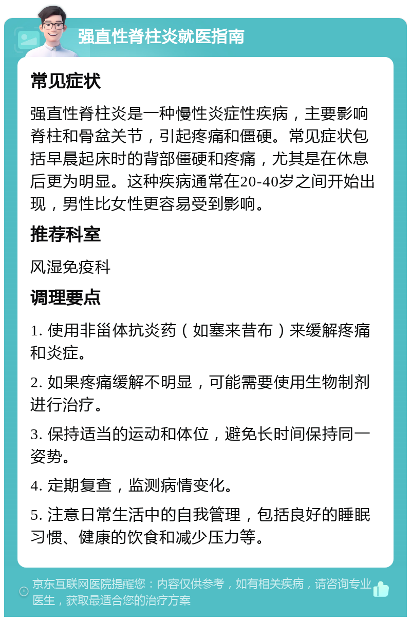 强直性脊柱炎就医指南 常见症状 强直性脊柱炎是一种慢性炎症性疾病，主要影响脊柱和骨盆关节，引起疼痛和僵硬。常见症状包括早晨起床时的背部僵硬和疼痛，尤其是在休息后更为明显。这种疾病通常在20-40岁之间开始出现，男性比女性更容易受到影响。 推荐科室 风湿免疫科 调理要点 1. 使用非甾体抗炎药（如塞来昔布）来缓解疼痛和炎症。 2. 如果疼痛缓解不明显，可能需要使用生物制剂进行治疗。 3. 保持适当的运动和体位，避免长时间保持同一姿势。 4. 定期复查，监测病情变化。 5. 注意日常生活中的自我管理，包括良好的睡眠习惯、健康的饮食和减少压力等。