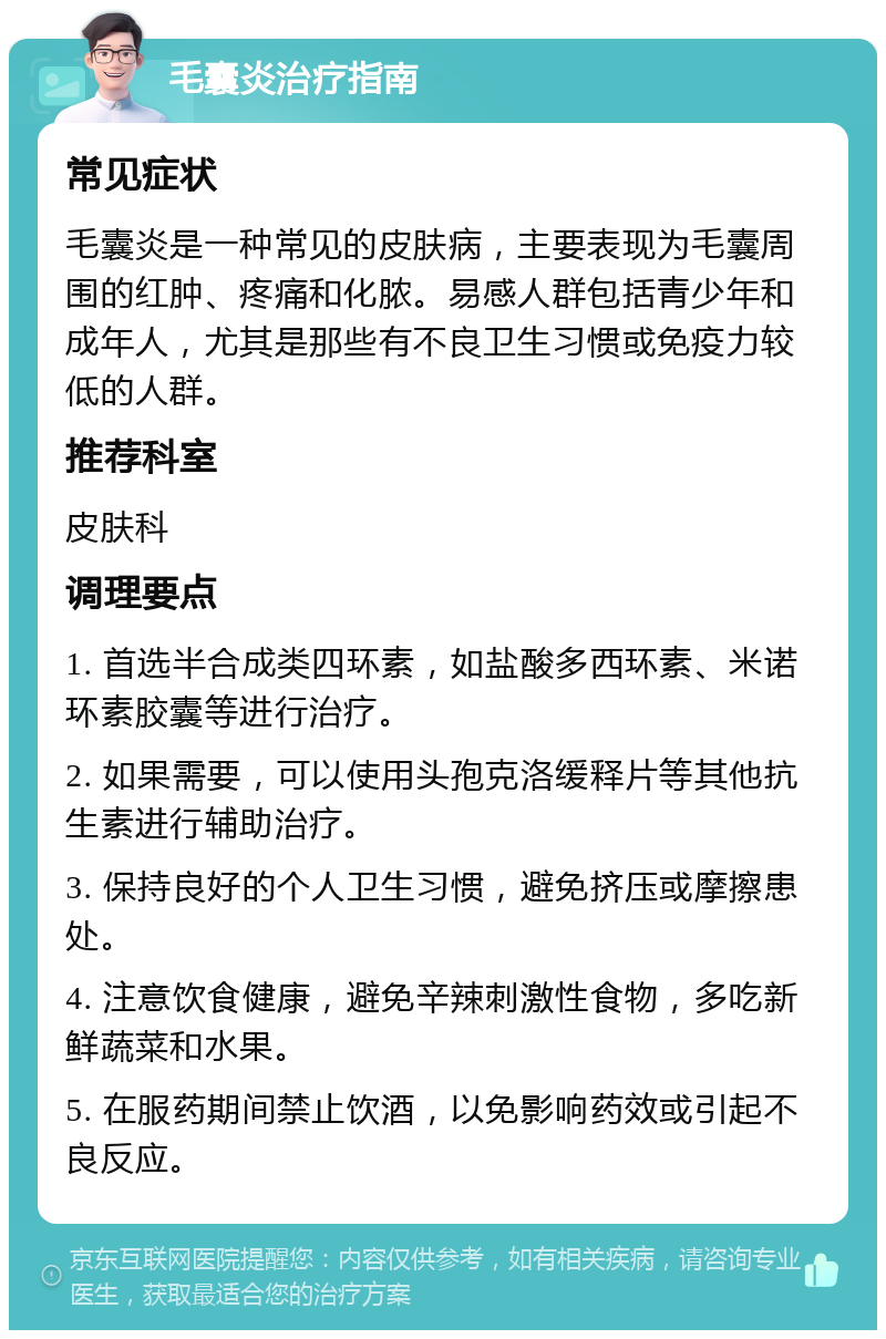 毛囊炎治疗指南 常见症状 毛囊炎是一种常见的皮肤病，主要表现为毛囊周围的红肿、疼痛和化脓。易感人群包括青少年和成年人，尤其是那些有不良卫生习惯或免疫力较低的人群。 推荐科室 皮肤科 调理要点 1. 首选半合成类四环素，如盐酸多西环素、米诺环素胶囊等进行治疗。 2. 如果需要，可以使用头孢克洛缓释片等其他抗生素进行辅助治疗。 3. 保持良好的个人卫生习惯，避免挤压或摩擦患处。 4. 注意饮食健康，避免辛辣刺激性食物，多吃新鲜蔬菜和水果。 5. 在服药期间禁止饮酒，以免影响药效或引起不良反应。