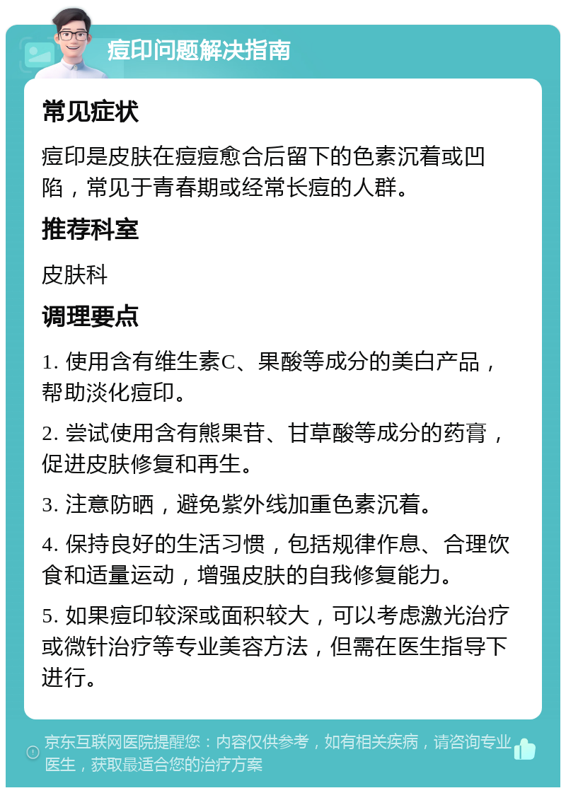 痘印问题解决指南 常见症状 痘印是皮肤在痘痘愈合后留下的色素沉着或凹陷，常见于青春期或经常长痘的人群。 推荐科室 皮肤科 调理要点 1. 使用含有维生素C、果酸等成分的美白产品，帮助淡化痘印。 2. 尝试使用含有熊果苷、甘草酸等成分的药膏，促进皮肤修复和再生。 3. 注意防晒，避免紫外线加重色素沉着。 4. 保持良好的生活习惯，包括规律作息、合理饮食和适量运动，增强皮肤的自我修复能力。 5. 如果痘印较深或面积较大，可以考虑激光治疗或微针治疗等专业美容方法，但需在医生指导下进行。