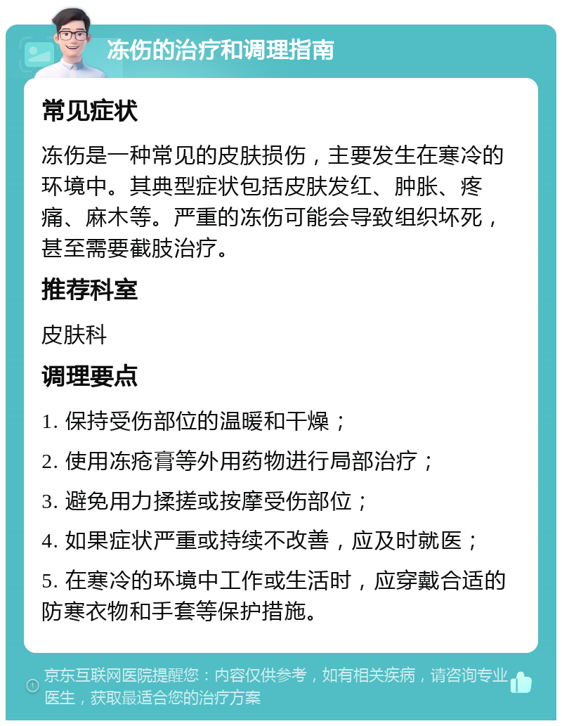 冻伤的治疗和调理指南 常见症状 冻伤是一种常见的皮肤损伤，主要发生在寒冷的环境中。其典型症状包括皮肤发红、肿胀、疼痛、麻木等。严重的冻伤可能会导致组织坏死，甚至需要截肢治疗。 推荐科室 皮肤科 调理要点 1. 保持受伤部位的温暖和干燥； 2. 使用冻疮膏等外用药物进行局部治疗； 3. 避免用力揉搓或按摩受伤部位； 4. 如果症状严重或持续不改善，应及时就医； 5. 在寒冷的环境中工作或生活时，应穿戴合适的防寒衣物和手套等保护措施。