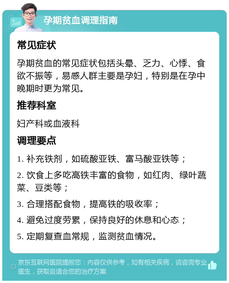 孕期贫血调理指南 常见症状 孕期贫血的常见症状包括头晕、乏力、心悸、食欲不振等，易感人群主要是孕妇，特别是在孕中晚期时更为常见。 推荐科室 妇产科或血液科 调理要点 1. 补充铁剂，如硫酸亚铁、富马酸亚铁等； 2. 饮食上多吃高铁丰富的食物，如红肉、绿叶蔬菜、豆类等； 3. 合理搭配食物，提高铁的吸收率； 4. 避免过度劳累，保持良好的休息和心态； 5. 定期复查血常规，监测贫血情况。