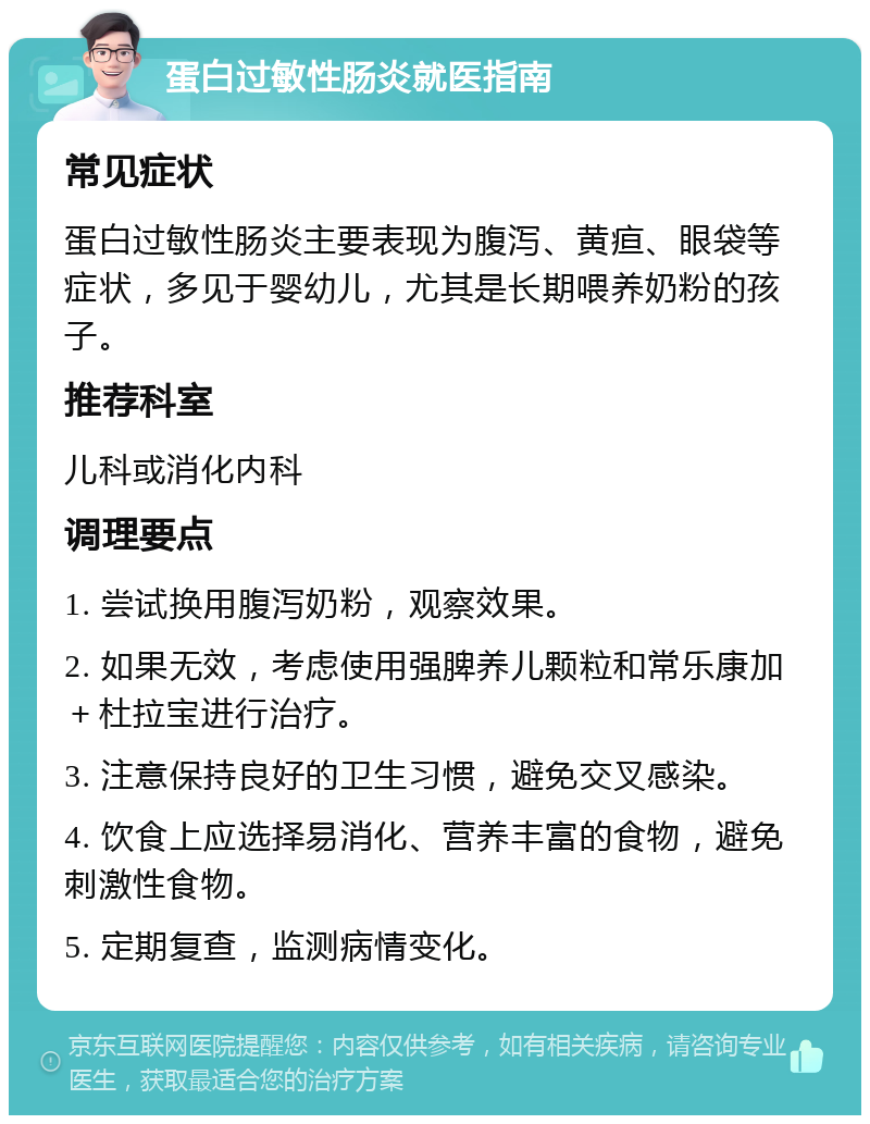 蛋白过敏性肠炎就医指南 常见症状 蛋白过敏性肠炎主要表现为腹泻、黄疸、眼袋等症状，多见于婴幼儿，尤其是长期喂养奶粉的孩子。 推荐科室 儿科或消化内科 调理要点 1. 尝试换用腹泻奶粉，观察效果。 2. 如果无效，考虑使用强脾养儿颗粒和常乐康加＋杜拉宝进行治疗。 3. 注意保持良好的卫生习惯，避免交叉感染。 4. 饮食上应选择易消化、营养丰富的食物，避免刺激性食物。 5. 定期复查，监测病情变化。