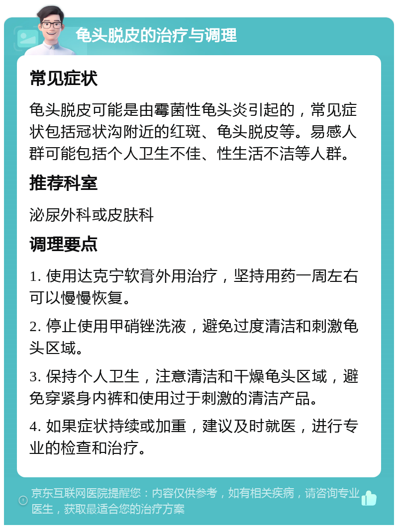 龟头脱皮的治疗与调理 常见症状 龟头脱皮可能是由霉菌性龟头炎引起的，常见症状包括冠状沟附近的红斑、龟头脱皮等。易感人群可能包括个人卫生不佳、性生活不洁等人群。 推荐科室 泌尿外科或皮肤科 调理要点 1. 使用达克宁软膏外用治疗，坚持用药一周左右可以慢慢恢复。 2. 停止使用甲硝锉洗液，避免过度清洁和刺激龟头区域。 3. 保持个人卫生，注意清洁和干燥龟头区域，避免穿紧身内裤和使用过于刺激的清洁产品。 4. 如果症状持续或加重，建议及时就医，进行专业的检查和治疗。