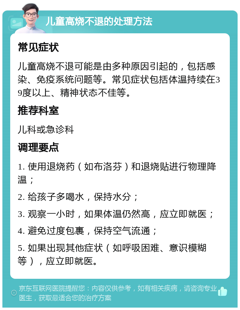 儿童高烧不退的处理方法 常见症状 儿童高烧不退可能是由多种原因引起的，包括感染、免疫系统问题等。常见症状包括体温持续在39度以上、精神状态不佳等。 推荐科室 儿科或急诊科 调理要点 1. 使用退烧药（如布洛芬）和退烧贴进行物理降温； 2. 给孩子多喝水，保持水分； 3. 观察一小时，如果体温仍然高，应立即就医； 4. 避免过度包裹，保持空气流通； 5. 如果出现其他症状（如呼吸困难、意识模糊等），应立即就医。