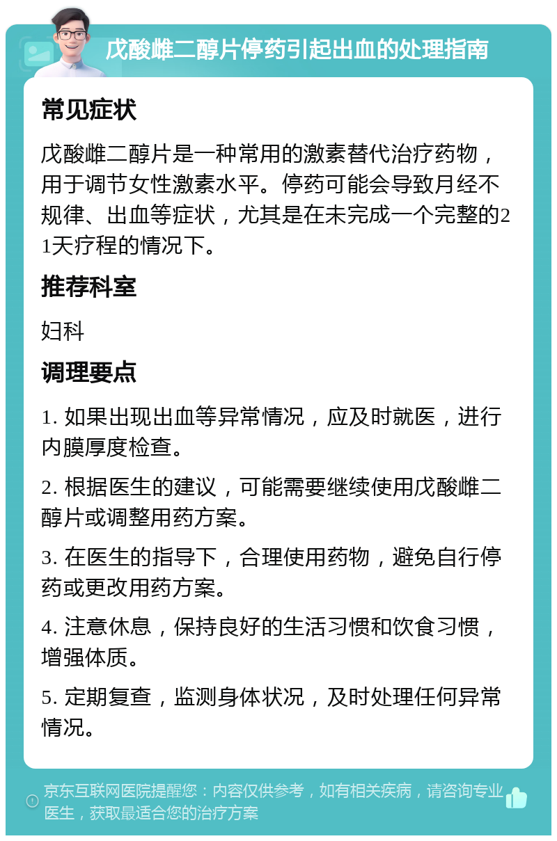 戊酸雌二醇片停药引起出血的处理指南 常见症状 戊酸雌二醇片是一种常用的激素替代治疗药物，用于调节女性激素水平。停药可能会导致月经不规律、出血等症状，尤其是在未完成一个完整的21天疗程的情况下。 推荐科室 妇科 调理要点 1. 如果出现出血等异常情况，应及时就医，进行内膜厚度检查。 2. 根据医生的建议，可能需要继续使用戊酸雌二醇片或调整用药方案。 3. 在医生的指导下，合理使用药物，避免自行停药或更改用药方案。 4. 注意休息，保持良好的生活习惯和饮食习惯，增强体质。 5. 定期复查，监测身体状况，及时处理任何异常情况。