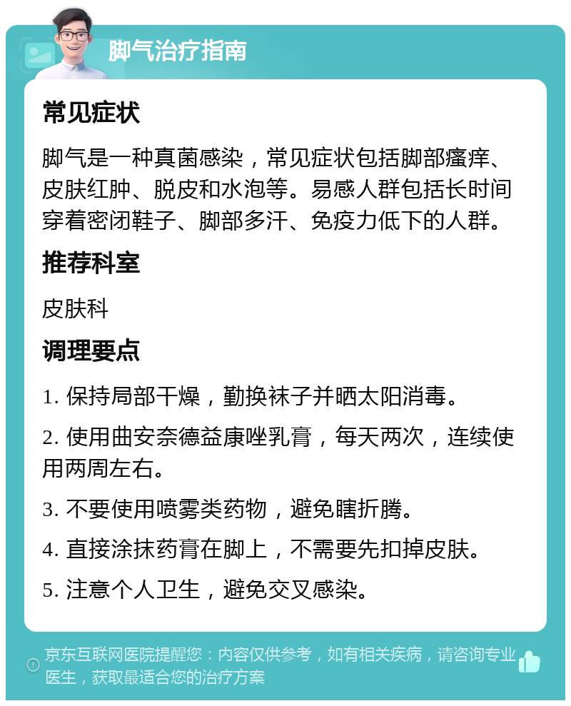 脚气治疗指南 常见症状 脚气是一种真菌感染，常见症状包括脚部瘙痒、皮肤红肿、脱皮和水泡等。易感人群包括长时间穿着密闭鞋子、脚部多汗、免疫力低下的人群。 推荐科室 皮肤科 调理要点 1. 保持局部干燥，勤换袜子并晒太阳消毒。 2. 使用曲安奈德益康唑乳膏，每天两次，连续使用两周左右。 3. 不要使用喷雾类药物，避免瞎折腾。 4. 直接涂抹药膏在脚上，不需要先扣掉皮肤。 5. 注意个人卫生，避免交叉感染。