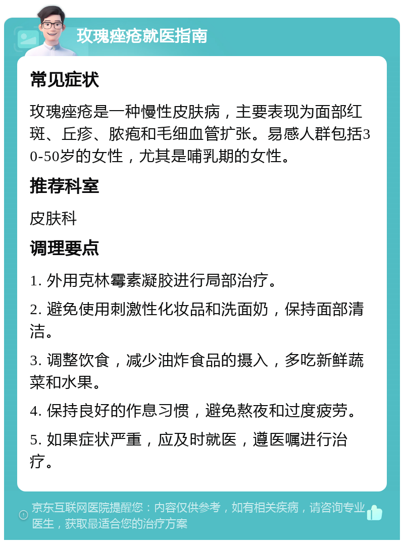 玫瑰痤疮就医指南 常见症状 玫瑰痤疮是一种慢性皮肤病，主要表现为面部红斑、丘疹、脓疱和毛细血管扩张。易感人群包括30-50岁的女性，尤其是哺乳期的女性。 推荐科室 皮肤科 调理要点 1. 外用克林霉素凝胶进行局部治疗。 2. 避免使用刺激性化妆品和洗面奶，保持面部清洁。 3. 调整饮食，减少油炸食品的摄入，多吃新鲜蔬菜和水果。 4. 保持良好的作息习惯，避免熬夜和过度疲劳。 5. 如果症状严重，应及时就医，遵医嘱进行治疗。