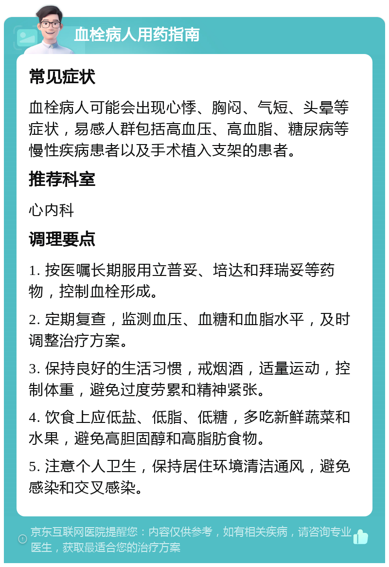 血栓病人用药指南 常见症状 血栓病人可能会出现心悸、胸闷、气短、头晕等症状，易感人群包括高血压、高血脂、糖尿病等慢性疾病患者以及手术植入支架的患者。 推荐科室 心内科 调理要点 1. 按医嘱长期服用立普妥、培达和拜瑞妥等药物，控制血栓形成。 2. 定期复查，监测血压、血糖和血脂水平，及时调整治疗方案。 3. 保持良好的生活习惯，戒烟酒，适量运动，控制体重，避免过度劳累和精神紧张。 4. 饮食上应低盐、低脂、低糖，多吃新鲜蔬菜和水果，避免高胆固醇和高脂肪食物。 5. 注意个人卫生，保持居住环境清洁通风，避免感染和交叉感染。