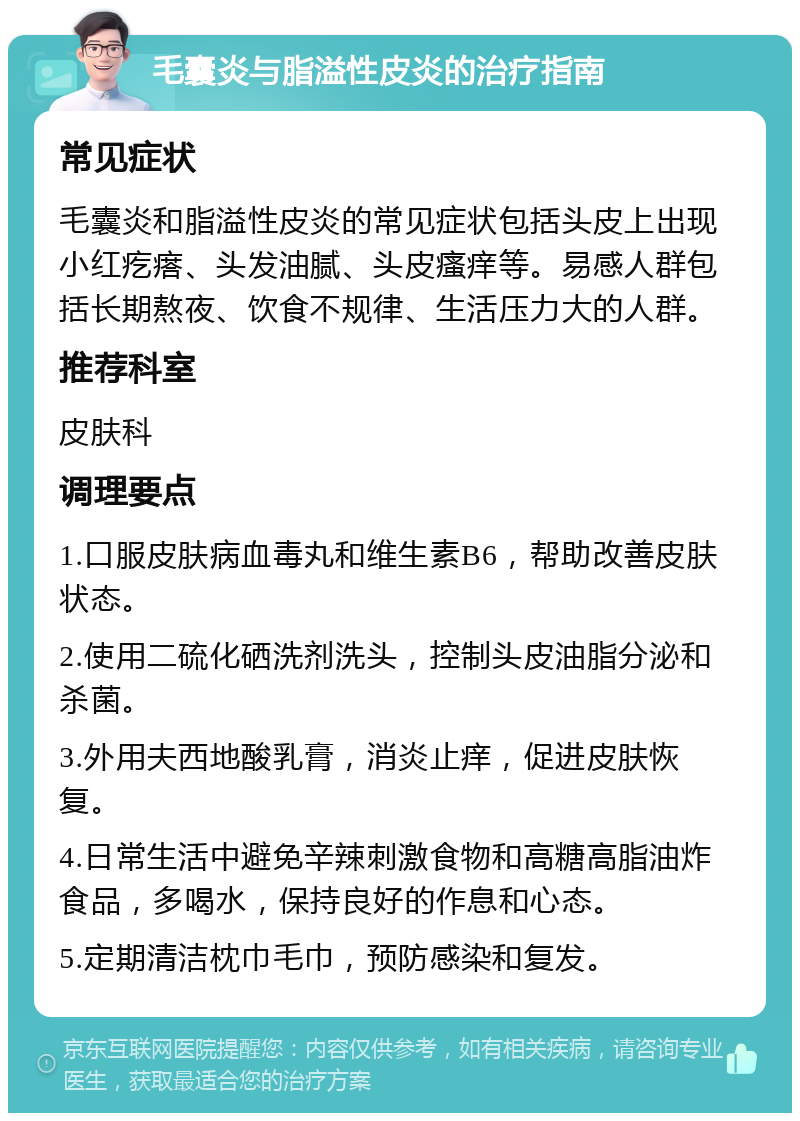 毛囊炎与脂溢性皮炎的治疗指南 常见症状 毛囊炎和脂溢性皮炎的常见症状包括头皮上出现小红疙瘩、头发油腻、头皮瘙痒等。易感人群包括长期熬夜、饮食不规律、生活压力大的人群。 推荐科室 皮肤科 调理要点 1.口服皮肤病血毒丸和维生素B6，帮助改善皮肤状态。 2.使用二硫化硒洗剂洗头，控制头皮油脂分泌和杀菌。 3.外用夫西地酸乳膏，消炎止痒，促进皮肤恢复。 4.日常生活中避免辛辣刺激食物和高糖高脂油炸食品，多喝水，保持良好的作息和心态。 5.定期清洁枕巾毛巾，预防感染和复发。