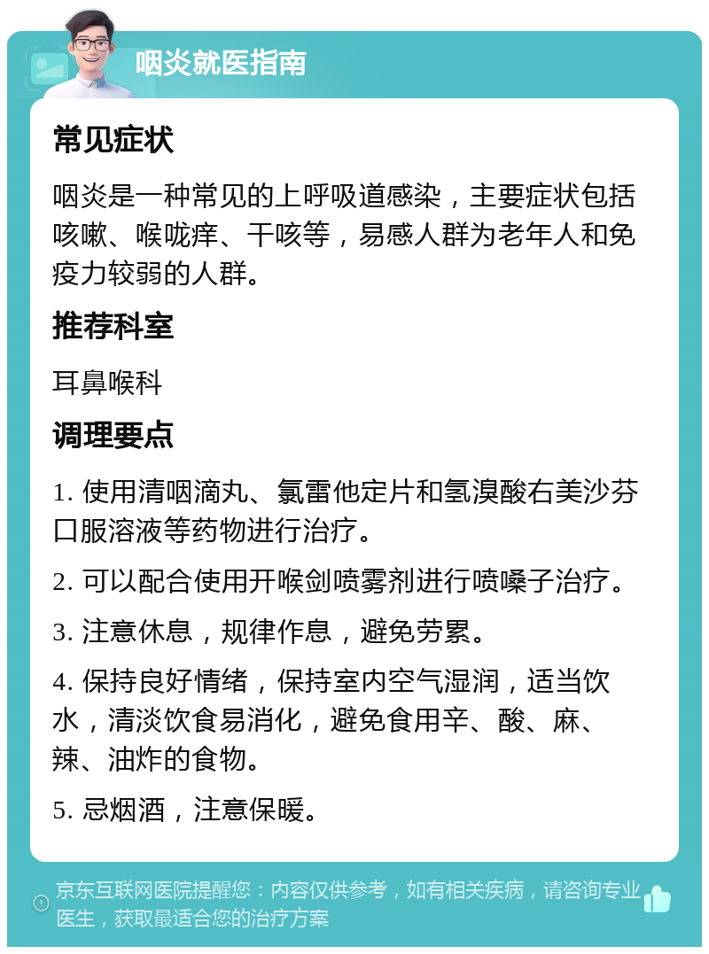 咽炎就医指南 常见症状 咽炎是一种常见的上呼吸道感染，主要症状包括咳嗽、喉咙痒、干咳等，易感人群为老年人和免疫力较弱的人群。 推荐科室 耳鼻喉科 调理要点 1. 使用清咽滴丸、氯雷他定片和氢溴酸右美沙芬口服溶液等药物进行治疗。 2. 可以配合使用开喉剑喷雾剂进行喷嗓子治疗。 3. 注意休息，规律作息，避免劳累。 4. 保持良好情绪，保持室内空气湿润，适当饮水，清淡饮食易消化，避免食用辛、酸、麻、辣、油炸的食物。 5. 忌烟酒，注意保暖。