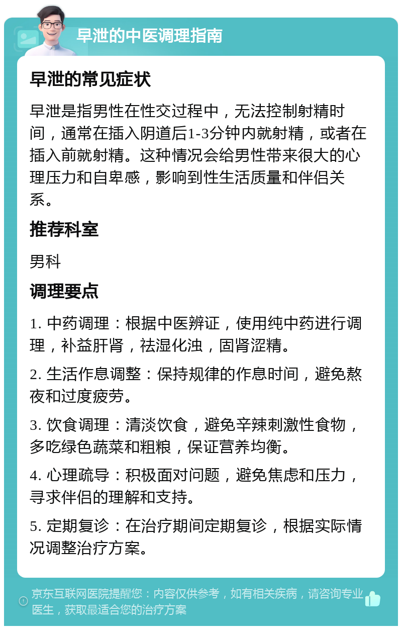 早泄的中医调理指南 早泄的常见症状 早泄是指男性在性交过程中，无法控制射精时间，通常在插入阴道后1-3分钟内就射精，或者在插入前就射精。这种情况会给男性带来很大的心理压力和自卑感，影响到性生活质量和伴侣关系。 推荐科室 男科 调理要点 1. 中药调理：根据中医辨证，使用纯中药进行调理，补益肝肾，祛湿化浊，固肾涩精。 2. 生活作息调整：保持规律的作息时间，避免熬夜和过度疲劳。 3. 饮食调理：清淡饮食，避免辛辣刺激性食物，多吃绿色蔬菜和粗粮，保证营养均衡。 4. 心理疏导：积极面对问题，避免焦虑和压力，寻求伴侣的理解和支持。 5. 定期复诊：在治疗期间定期复诊，根据实际情况调整治疗方案。