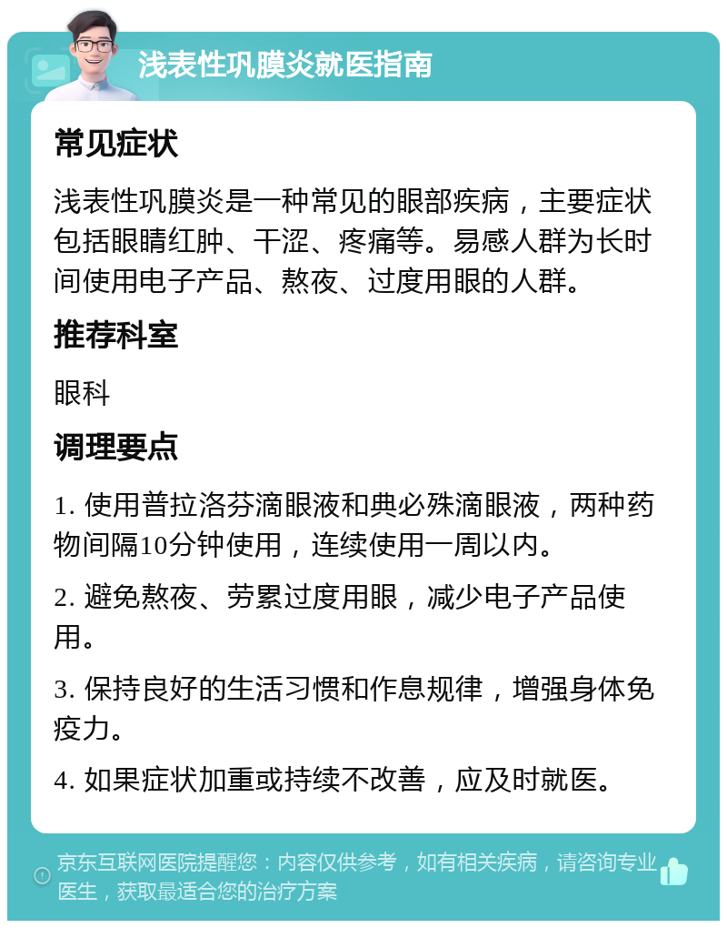 浅表性巩膜炎就医指南 常见症状 浅表性巩膜炎是一种常见的眼部疾病，主要症状包括眼睛红肿、干涩、疼痛等。易感人群为长时间使用电子产品、熬夜、过度用眼的人群。 推荐科室 眼科 调理要点 1. 使用普拉洛芬滴眼液和典必殊滴眼液，两种药物间隔10分钟使用，连续使用一周以内。 2. 避免熬夜、劳累过度用眼，减少电子产品使用。 3. 保持良好的生活习惯和作息规律，增强身体免疫力。 4. 如果症状加重或持续不改善，应及时就医。