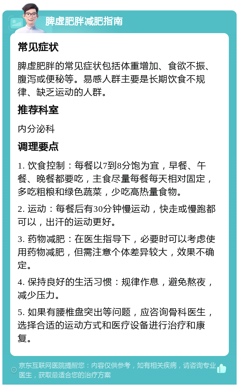 脾虚肥胖减肥指南 常见症状 脾虚肥胖的常见症状包括体重增加、食欲不振、腹泻或便秘等。易感人群主要是长期饮食不规律、缺乏运动的人群。 推荐科室 内分泌科 调理要点 1. 饮食控制：每餐以7到8分饱为宜，早餐、午餐、晚餐都要吃，主食尽量每餐每天相对固定，多吃粗粮和绿色蔬菜，少吃高热量食物。 2. 运动：每餐后有30分钟慢运动，快走或慢跑都可以，出汗的运动更好。 3. 药物减肥：在医生指导下，必要时可以考虑使用药物减肥，但需注意个体差异较大，效果不确定。 4. 保持良好的生活习惯：规律作息，避免熬夜，减少压力。 5. 如果有腰椎盘突出等问题，应咨询骨科医生，选择合适的运动方式和医疗设备进行治疗和康复。