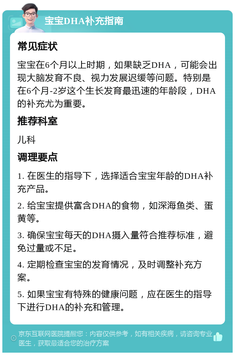 宝宝DHA补充指南 常见症状 宝宝在6个月以上时期，如果缺乏DHA，可能会出现大脑发育不良、视力发展迟缓等问题。特别是在6个月-2岁这个生长发育最迅速的年龄段，DHA的补充尤为重要。 推荐科室 儿科 调理要点 1. 在医生的指导下，选择适合宝宝年龄的DHA补充产品。 2. 给宝宝提供富含DHA的食物，如深海鱼类、蛋黄等。 3. 确保宝宝每天的DHA摄入量符合推荐标准，避免过量或不足。 4. 定期检查宝宝的发育情况，及时调整补充方案。 5. 如果宝宝有特殊的健康问题，应在医生的指导下进行DHA的补充和管理。