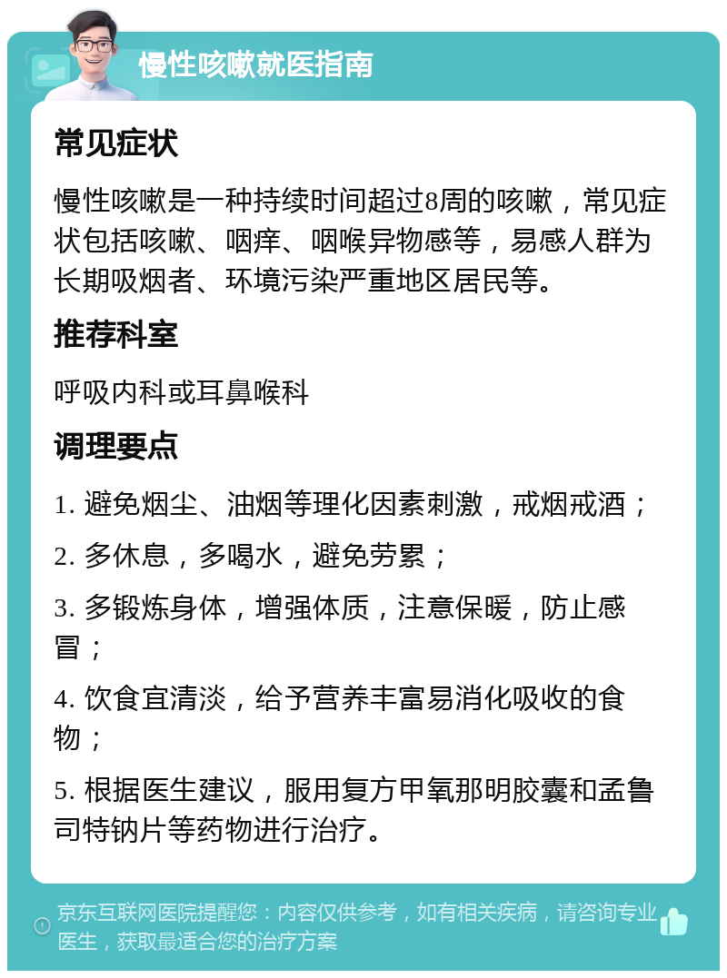 慢性咳嗽就医指南 常见症状 慢性咳嗽是一种持续时间超过8周的咳嗽，常见症状包括咳嗽、咽痒、咽喉异物感等，易感人群为长期吸烟者、环境污染严重地区居民等。 推荐科室 呼吸内科或耳鼻喉科 调理要点 1. 避免烟尘、油烟等理化因素刺激，戒烟戒酒； 2. 多休息，多喝水，避免劳累； 3. 多锻炼身体，增强体质，注意保暖，防止感冒； 4. 饮食宜清淡，给予营养丰富易消化吸收的食物； 5. 根据医生建议，服用复方甲氧那明胶囊和孟鲁司特钠片等药物进行治疗。