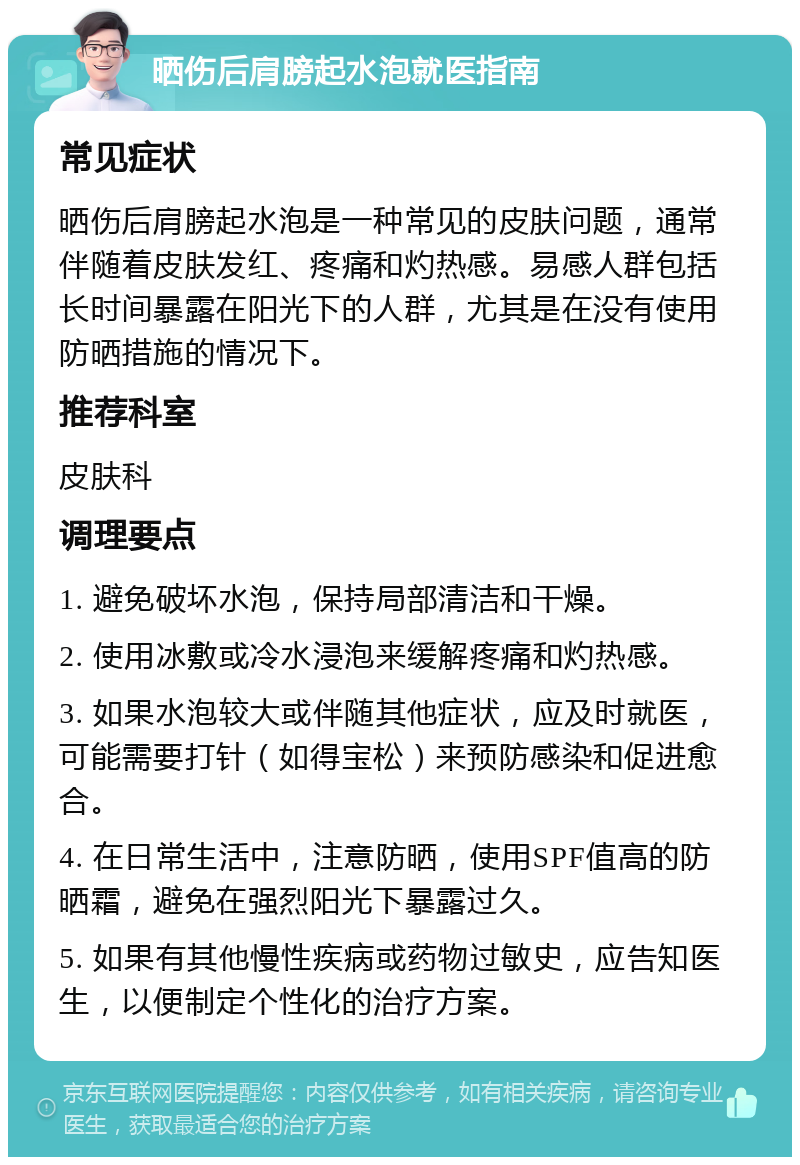 晒伤后肩膀起水泡就医指南 常见症状 晒伤后肩膀起水泡是一种常见的皮肤问题，通常伴随着皮肤发红、疼痛和灼热感。易感人群包括长时间暴露在阳光下的人群，尤其是在没有使用防晒措施的情况下。 推荐科室 皮肤科 调理要点 1. 避免破坏水泡，保持局部清洁和干燥。 2. 使用冰敷或冷水浸泡来缓解疼痛和灼热感。 3. 如果水泡较大或伴随其他症状，应及时就医，可能需要打针（如得宝松）来预防感染和促进愈合。 4. 在日常生活中，注意防晒，使用SPF值高的防晒霜，避免在强烈阳光下暴露过久。 5. 如果有其他慢性疾病或药物过敏史，应告知医生，以便制定个性化的治疗方案。