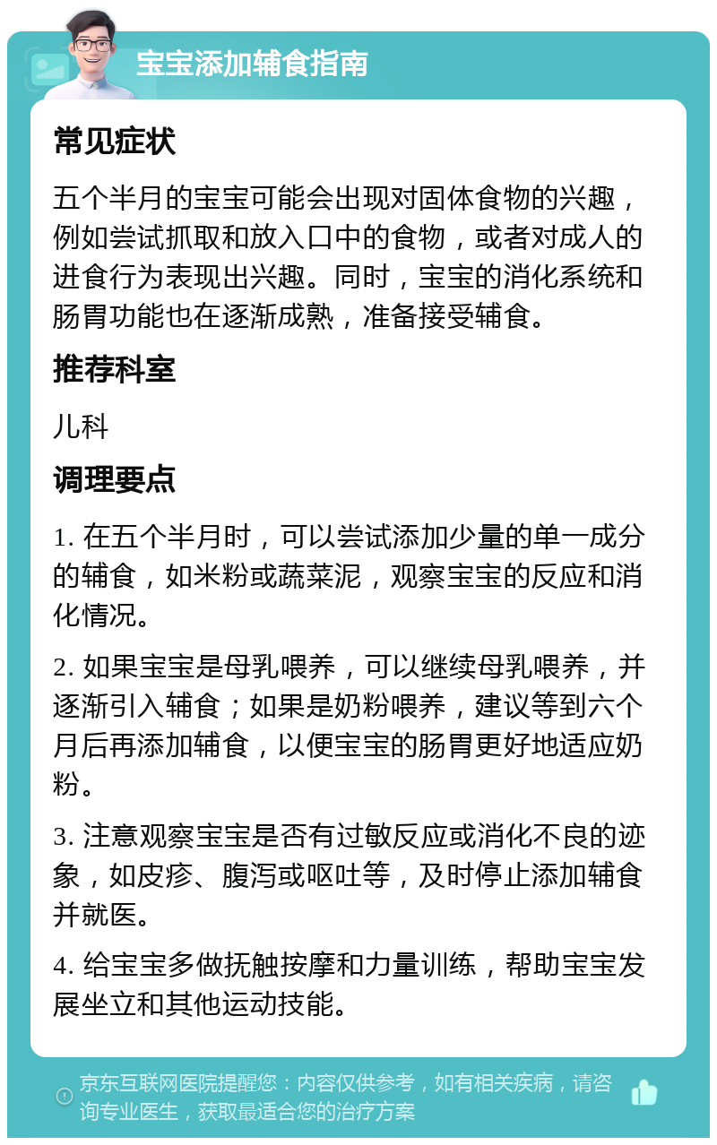 宝宝添加辅食指南 常见症状 五个半月的宝宝可能会出现对固体食物的兴趣，例如尝试抓取和放入口中的食物，或者对成人的进食行为表现出兴趣。同时，宝宝的消化系统和肠胃功能也在逐渐成熟，准备接受辅食。 推荐科室 儿科 调理要点 1. 在五个半月时，可以尝试添加少量的单一成分的辅食，如米粉或蔬菜泥，观察宝宝的反应和消化情况。 2. 如果宝宝是母乳喂养，可以继续母乳喂养，并逐渐引入辅食；如果是奶粉喂养，建议等到六个月后再添加辅食，以便宝宝的肠胃更好地适应奶粉。 3. 注意观察宝宝是否有过敏反应或消化不良的迹象，如皮疹、腹泻或呕吐等，及时停止添加辅食并就医。 4. 给宝宝多做抚触按摩和力量训练，帮助宝宝发展坐立和其他运动技能。