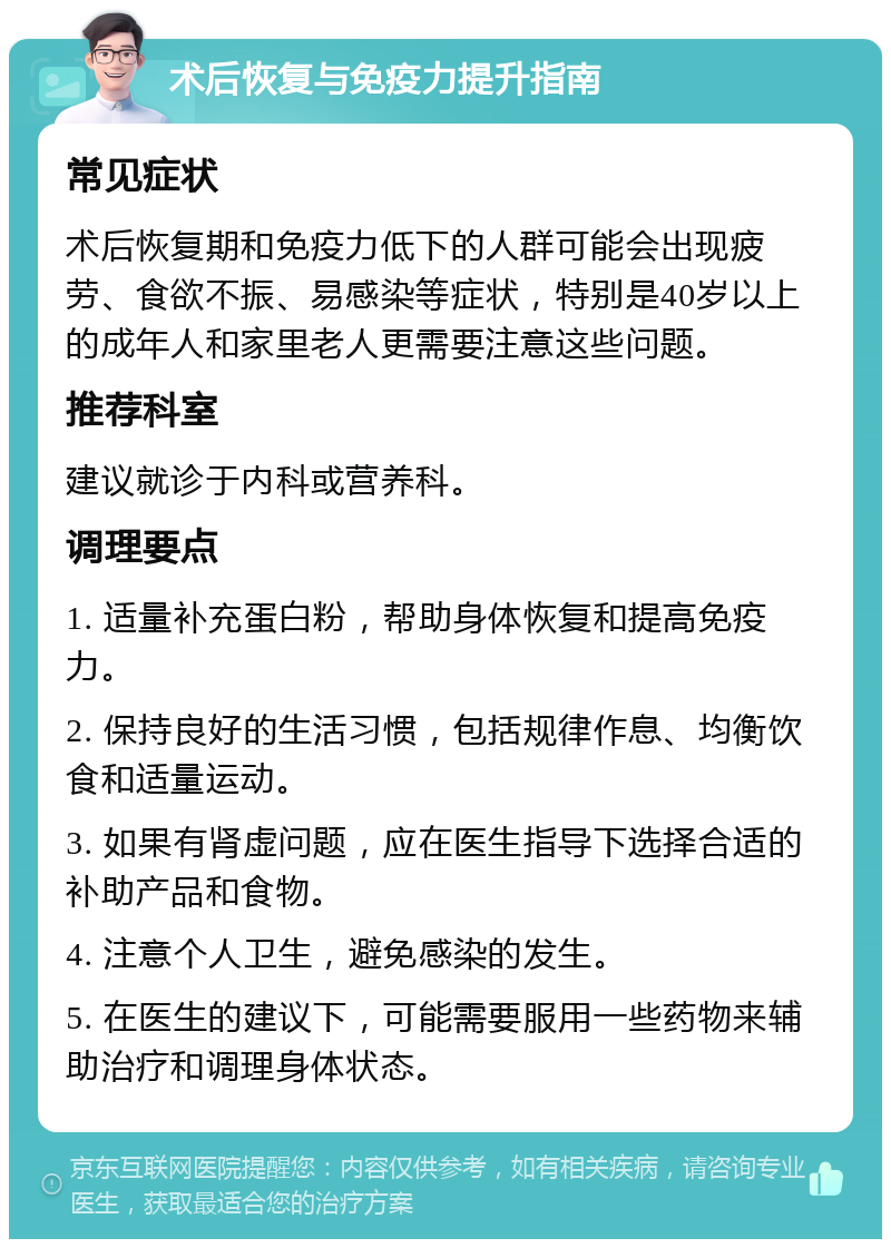 术后恢复与免疫力提升指南 常见症状 术后恢复期和免疫力低下的人群可能会出现疲劳、食欲不振、易感染等症状，特别是40岁以上的成年人和家里老人更需要注意这些问题。 推荐科室 建议就诊于内科或营养科。 调理要点 1. 适量补充蛋白粉，帮助身体恢复和提高免疫力。 2. 保持良好的生活习惯，包括规律作息、均衡饮食和适量运动。 3. 如果有肾虚问题，应在医生指导下选择合适的补助产品和食物。 4. 注意个人卫生，避免感染的发生。 5. 在医生的建议下，可能需要服用一些药物来辅助治疗和调理身体状态。