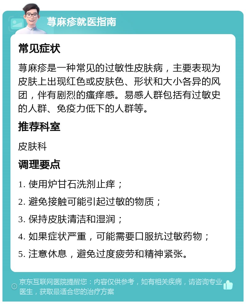 荨麻疹就医指南 常见症状 荨麻疹是一种常见的过敏性皮肤病，主要表现为皮肤上出现红色或皮肤色、形状和大小各异的风团，伴有剧烈的瘙痒感。易感人群包括有过敏史的人群、免疫力低下的人群等。 推荐科室 皮肤科 调理要点 1. 使用炉甘石洗剂止痒； 2. 避免接触可能引起过敏的物质； 3. 保持皮肤清洁和湿润； 4. 如果症状严重，可能需要口服抗过敏药物； 5. 注意休息，避免过度疲劳和精神紧张。