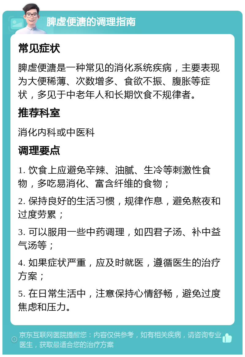 脾虚便溏的调理指南 常见症状 脾虚便溏是一种常见的消化系统疾病，主要表现为大便稀薄、次数增多、食欲不振、腹胀等症状，多见于中老年人和长期饮食不规律者。 推荐科室 消化内科或中医科 调理要点 1. 饮食上应避免辛辣、油腻、生冷等刺激性食物，多吃易消化、富含纤维的食物； 2. 保持良好的生活习惯，规律作息，避免熬夜和过度劳累； 3. 可以服用一些中药调理，如四君子汤、补中益气汤等； 4. 如果症状严重，应及时就医，遵循医生的治疗方案； 5. 在日常生活中，注意保持心情舒畅，避免过度焦虑和压力。