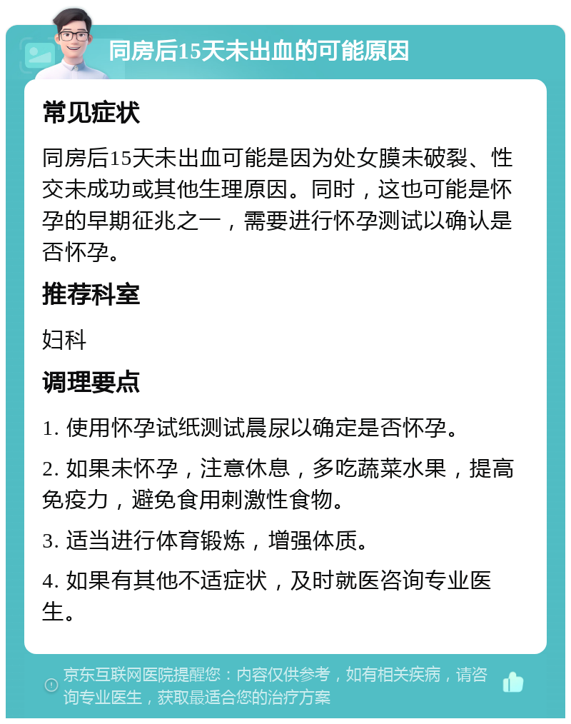 同房后15天未出血的可能原因 常见症状 同房后15天未出血可能是因为处女膜未破裂、性交未成功或其他生理原因。同时，这也可能是怀孕的早期征兆之一，需要进行怀孕测试以确认是否怀孕。 推荐科室 妇科 调理要点 1. 使用怀孕试纸测试晨尿以确定是否怀孕。 2. 如果未怀孕，注意休息，多吃蔬菜水果，提高免疫力，避免食用刺激性食物。 3. 适当进行体育锻炼，增强体质。 4. 如果有其他不适症状，及时就医咨询专业医生。