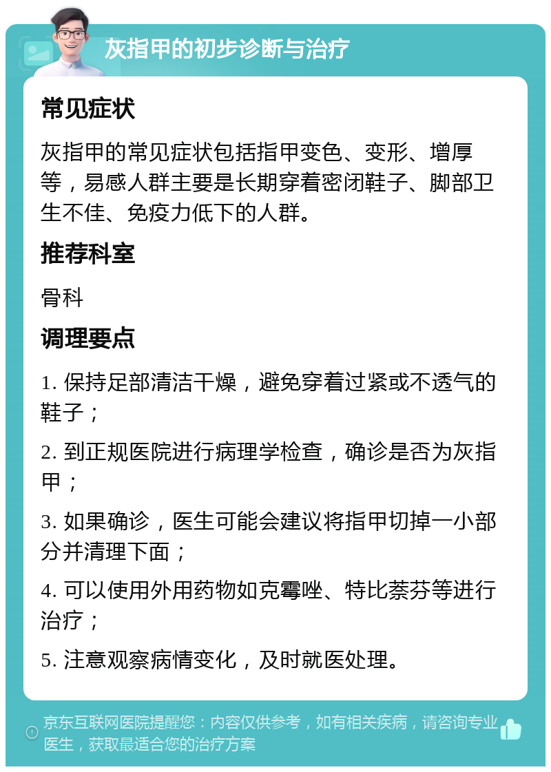 灰指甲的初步诊断与治疗 常见症状 灰指甲的常见症状包括指甲变色、变形、增厚等，易感人群主要是长期穿着密闭鞋子、脚部卫生不佳、免疫力低下的人群。 推荐科室 骨科 调理要点 1. 保持足部清洁干燥，避免穿着过紧或不透气的鞋子； 2. 到正规医院进行病理学检查，确诊是否为灰指甲； 3. 如果确诊，医生可能会建议将指甲切掉一小部分并清理下面； 4. 可以使用外用药物如克霉唑、特比萘芬等进行治疗； 5. 注意观察病情变化，及时就医处理。