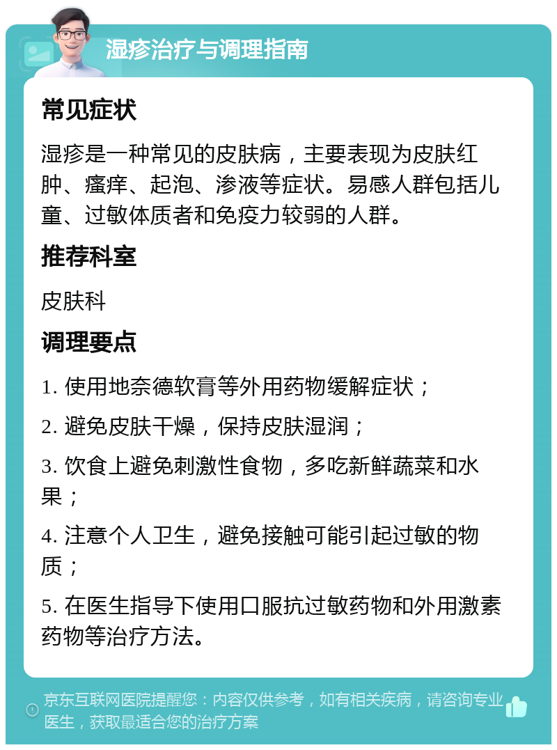 湿疹治疗与调理指南 常见症状 湿疹是一种常见的皮肤病，主要表现为皮肤红肿、瘙痒、起泡、渗液等症状。易感人群包括儿童、过敏体质者和免疫力较弱的人群。 推荐科室 皮肤科 调理要点 1. 使用地奈德软膏等外用药物缓解症状； 2. 避免皮肤干燥，保持皮肤湿润； 3. 饮食上避免刺激性食物，多吃新鲜蔬菜和水果； 4. 注意个人卫生，避免接触可能引起过敏的物质； 5. 在医生指导下使用口服抗过敏药物和外用激素药物等治疗方法。