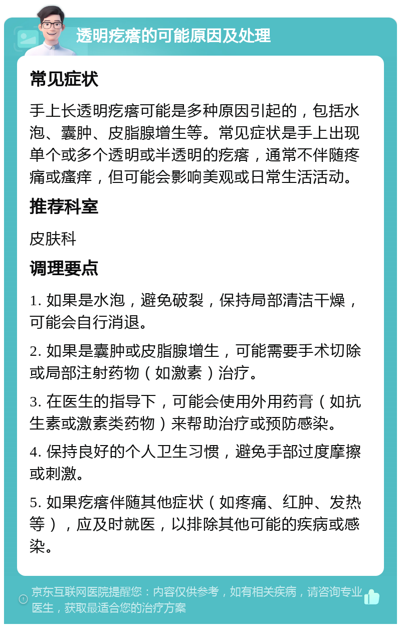 透明疙瘩的可能原因及处理 常见症状 手上长透明疙瘩可能是多种原因引起的，包括水泡、囊肿、皮脂腺增生等。常见症状是手上出现单个或多个透明或半透明的疙瘩，通常不伴随疼痛或瘙痒，但可能会影响美观或日常生活活动。 推荐科室 皮肤科 调理要点 1. 如果是水泡，避免破裂，保持局部清洁干燥，可能会自行消退。 2. 如果是囊肿或皮脂腺增生，可能需要手术切除或局部注射药物（如激素）治疗。 3. 在医生的指导下，可能会使用外用药膏（如抗生素或激素类药物）来帮助治疗或预防感染。 4. 保持良好的个人卫生习惯，避免手部过度摩擦或刺激。 5. 如果疙瘩伴随其他症状（如疼痛、红肿、发热等），应及时就医，以排除其他可能的疾病或感染。