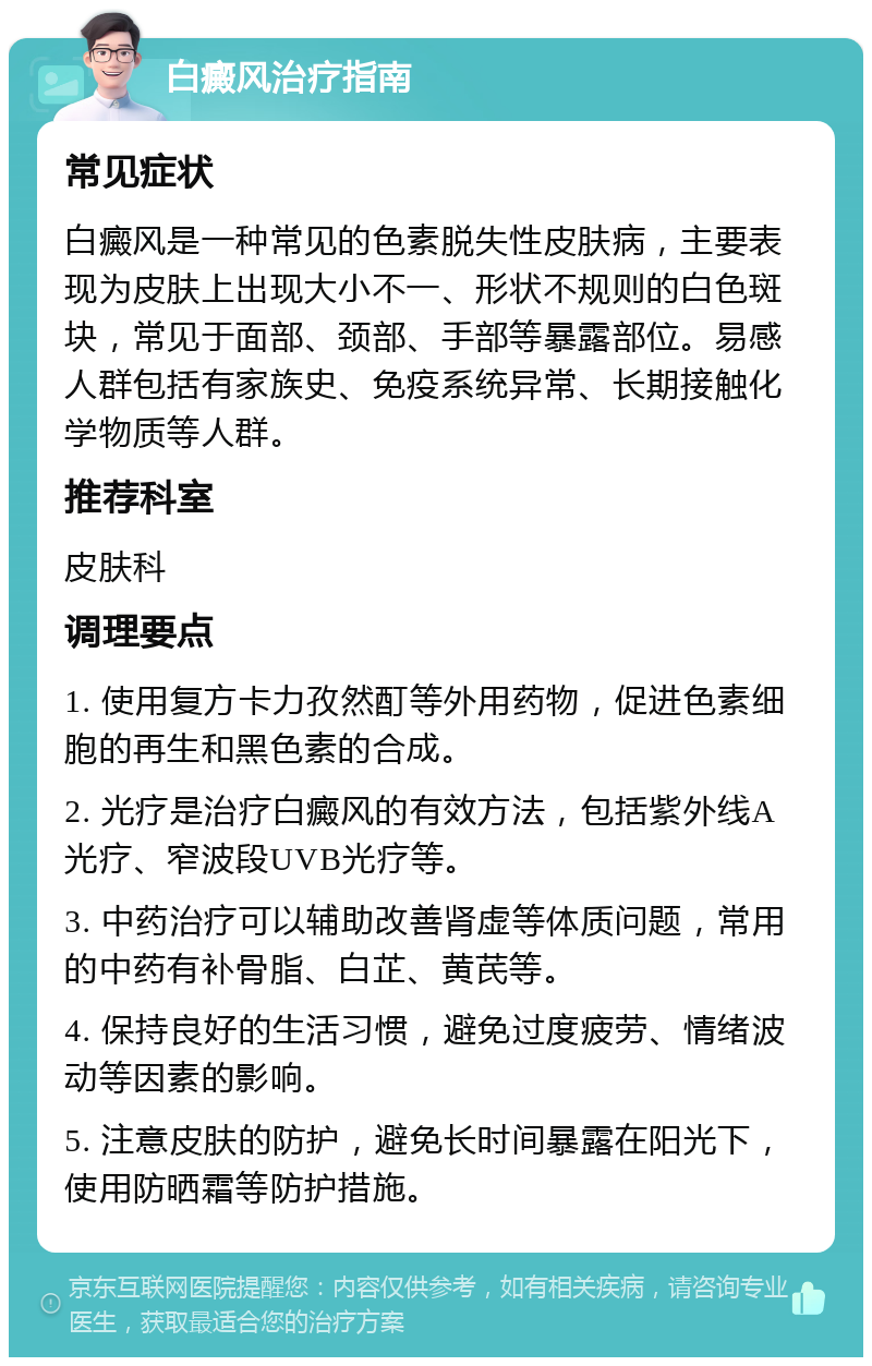 白癜风治疗指南 常见症状 白癜风是一种常见的色素脱失性皮肤病，主要表现为皮肤上出现大小不一、形状不规则的白色斑块，常见于面部、颈部、手部等暴露部位。易感人群包括有家族史、免疫系统异常、长期接触化学物质等人群。 推荐科室 皮肤科 调理要点 1. 使用复方卡力孜然酊等外用药物，促进色素细胞的再生和黑色素的合成。 2. 光疗是治疗白癜风的有效方法，包括紫外线A光疗、窄波段UVB光疗等。 3. 中药治疗可以辅助改善肾虚等体质问题，常用的中药有补骨脂、白芷、黄芪等。 4. 保持良好的生活习惯，避免过度疲劳、情绪波动等因素的影响。 5. 注意皮肤的防护，避免长时间暴露在阳光下，使用防晒霜等防护措施。