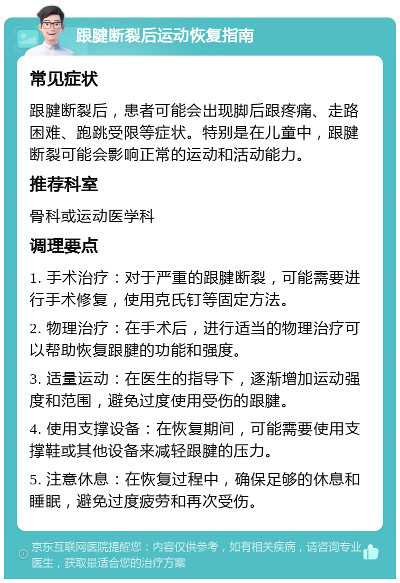 跟腱断裂后运动恢复指南 常见症状 跟腱断裂后，患者可能会出现脚后跟疼痛、走路困难、跑跳受限等症状。特别是在儿童中，跟腱断裂可能会影响正常的运动和活动能力。 推荐科室 骨科或运动医学科 调理要点 1. 手术治疗：对于严重的跟腱断裂，可能需要进行手术修复，使用克氏钉等固定方法。 2. 物理治疗：在手术后，进行适当的物理治疗可以帮助恢复跟腱的功能和强度。 3. 适量运动：在医生的指导下，逐渐增加运动强度和范围，避免过度使用受伤的跟腱。 4. 使用支撑设备：在恢复期间，可能需要使用支撑鞋或其他设备来减轻跟腱的压力。 5. 注意休息：在恢复过程中，确保足够的休息和睡眠，避免过度疲劳和再次受伤。