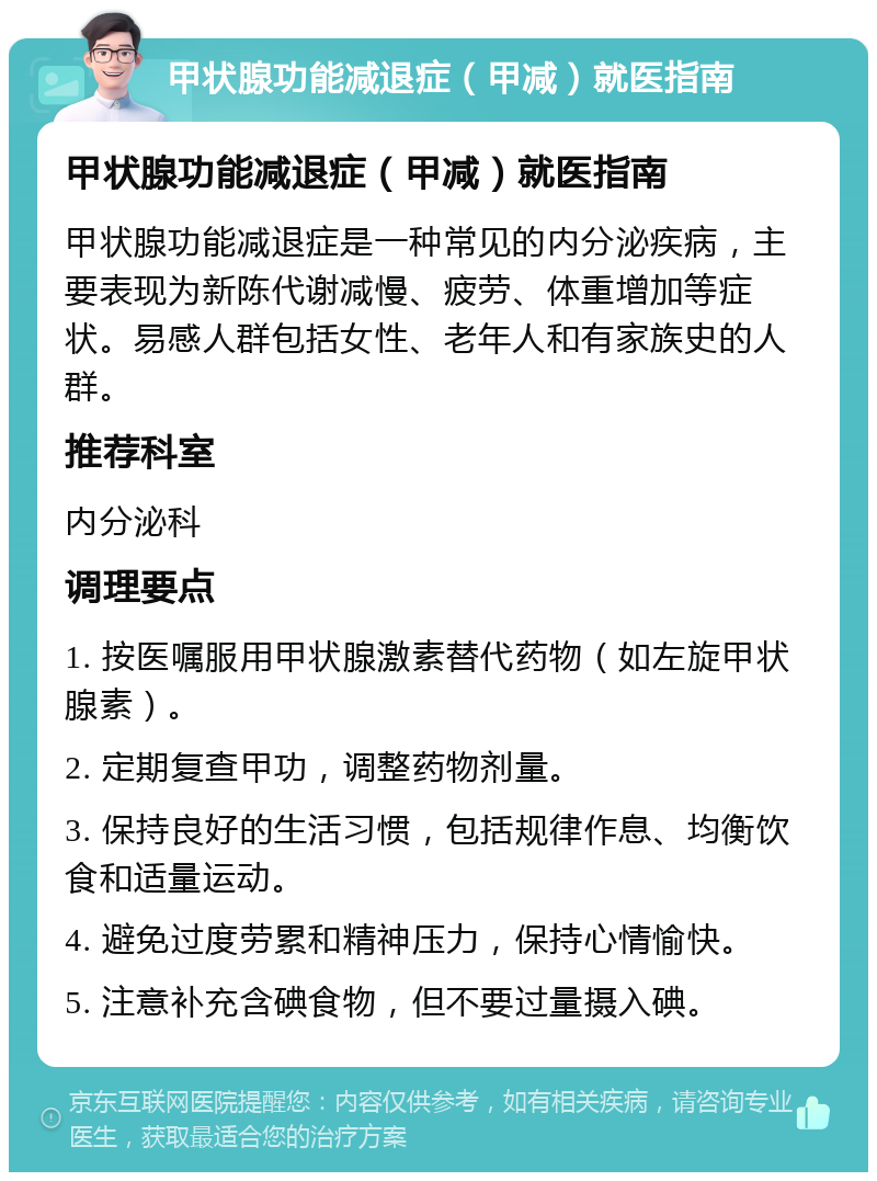 甲状腺功能减退症（甲减）就医指南 甲状腺功能减退症（甲减）就医指南 甲状腺功能减退症是一种常见的内分泌疾病，主要表现为新陈代谢减慢、疲劳、体重增加等症状。易感人群包括女性、老年人和有家族史的人群。 推荐科室 内分泌科 调理要点 1. 按医嘱服用甲状腺激素替代药物（如左旋甲状腺素）。 2. 定期复查甲功，调整药物剂量。 3. 保持良好的生活习惯，包括规律作息、均衡饮食和适量运动。 4. 避免过度劳累和精神压力，保持心情愉快。 5. 注意补充含碘食物，但不要过量摄入碘。