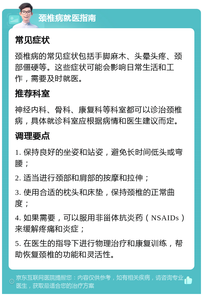 颈椎病就医指南 常见症状 颈椎病的常见症状包括手脚麻木、头晕头疼、颈部僵硬等。这些症状可能会影响日常生活和工作，需要及时就医。 推荐科室 神经内科、骨科、康复科等科室都可以诊治颈椎病，具体就诊科室应根据病情和医生建议而定。 调理要点 1. 保持良好的坐姿和站姿，避免长时间低头或弯腰； 2. 适当进行颈部和肩部的按摩和拉伸； 3. 使用合适的枕头和床垫，保持颈椎的正常曲度； 4. 如果需要，可以服用非甾体抗炎药（NSAIDs）来缓解疼痛和炎症； 5. 在医生的指导下进行物理治疗和康复训练，帮助恢复颈椎的功能和灵活性。