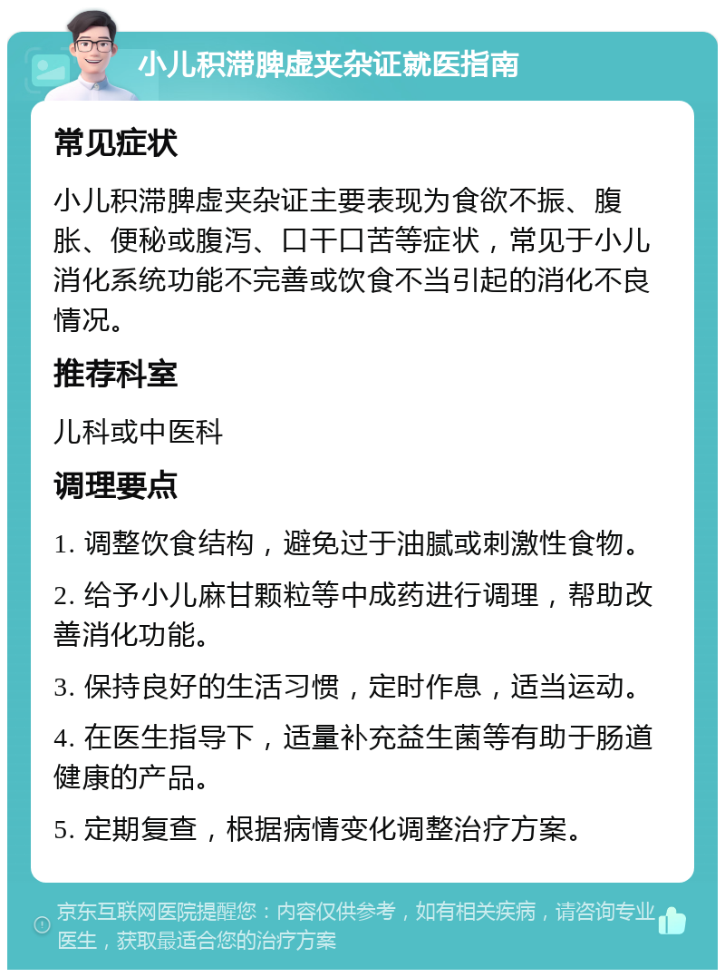 小儿积滞脾虚夹杂证就医指南 常见症状 小儿积滞脾虚夹杂证主要表现为食欲不振、腹胀、便秘或腹泻、口干口苦等症状，常见于小儿消化系统功能不完善或饮食不当引起的消化不良情况。 推荐科室 儿科或中医科 调理要点 1. 调整饮食结构，避免过于油腻或刺激性食物。 2. 给予小儿麻甘颗粒等中成药进行调理，帮助改善消化功能。 3. 保持良好的生活习惯，定时作息，适当运动。 4. 在医生指导下，适量补充益生菌等有助于肠道健康的产品。 5. 定期复查，根据病情变化调整治疗方案。