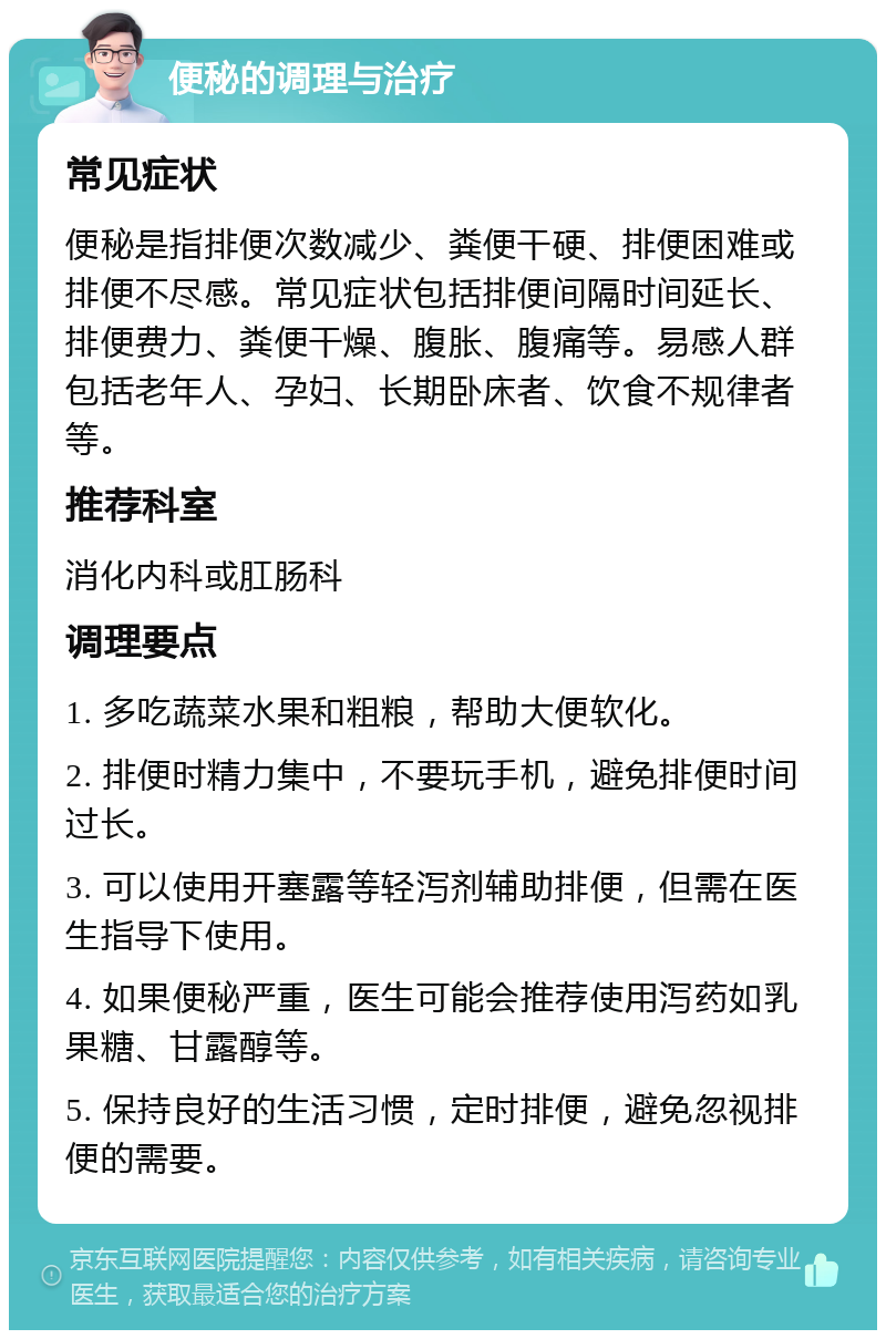 便秘的调理与治疗 常见症状 便秘是指排便次数减少、粪便干硬、排便困难或排便不尽感。常见症状包括排便间隔时间延长、排便费力、粪便干燥、腹胀、腹痛等。易感人群包括老年人、孕妇、长期卧床者、饮食不规律者等。 推荐科室 消化内科或肛肠科 调理要点 1. 多吃蔬菜水果和粗粮，帮助大便软化。 2. 排便时精力集中，不要玩手机，避免排便时间过长。 3. 可以使用开塞露等轻泻剂辅助排便，但需在医生指导下使用。 4. 如果便秘严重，医生可能会推荐使用泻药如乳果糖、甘露醇等。 5. 保持良好的生活习惯，定时排便，避免忽视排便的需要。