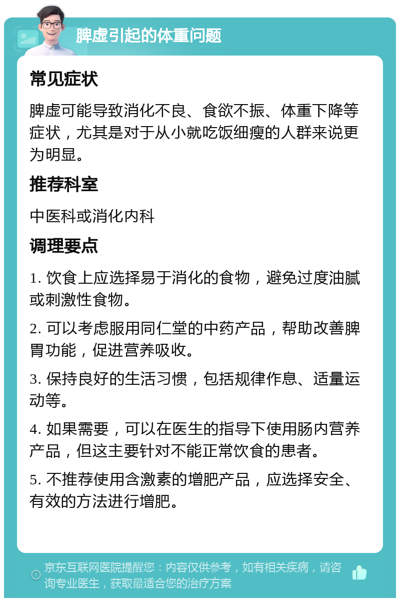 脾虚引起的体重问题 常见症状 脾虚可能导致消化不良、食欲不振、体重下降等症状，尤其是对于从小就吃饭细瘦的人群来说更为明显。 推荐科室 中医科或消化内科 调理要点 1. 饮食上应选择易于消化的食物，避免过度油腻或刺激性食物。 2. 可以考虑服用同仁堂的中药产品，帮助改善脾胃功能，促进营养吸收。 3. 保持良好的生活习惯，包括规律作息、适量运动等。 4. 如果需要，可以在医生的指导下使用肠内营养产品，但这主要针对不能正常饮食的患者。 5. 不推荐使用含激素的增肥产品，应选择安全、有效的方法进行增肥。