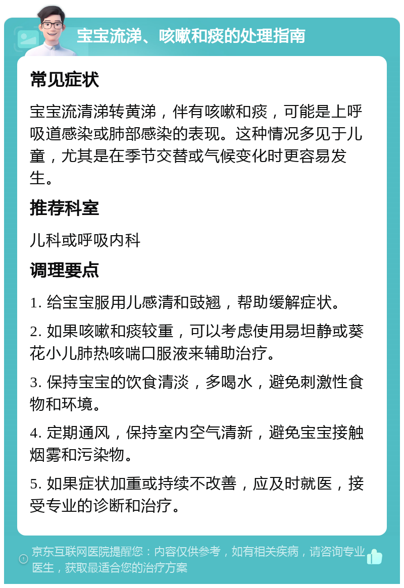 宝宝流涕、咳嗽和痰的处理指南 常见症状 宝宝流清涕转黄涕，伴有咳嗽和痰，可能是上呼吸道感染或肺部感染的表现。这种情况多见于儿童，尤其是在季节交替或气候变化时更容易发生。 推荐科室 儿科或呼吸内科 调理要点 1. 给宝宝服用儿感清和豉翘，帮助缓解症状。 2. 如果咳嗽和痰较重，可以考虑使用易坦静或葵花小儿肺热咳喘口服液来辅助治疗。 3. 保持宝宝的饮食清淡，多喝水，避免刺激性食物和环境。 4. 定期通风，保持室内空气清新，避免宝宝接触烟雾和污染物。 5. 如果症状加重或持续不改善，应及时就医，接受专业的诊断和治疗。