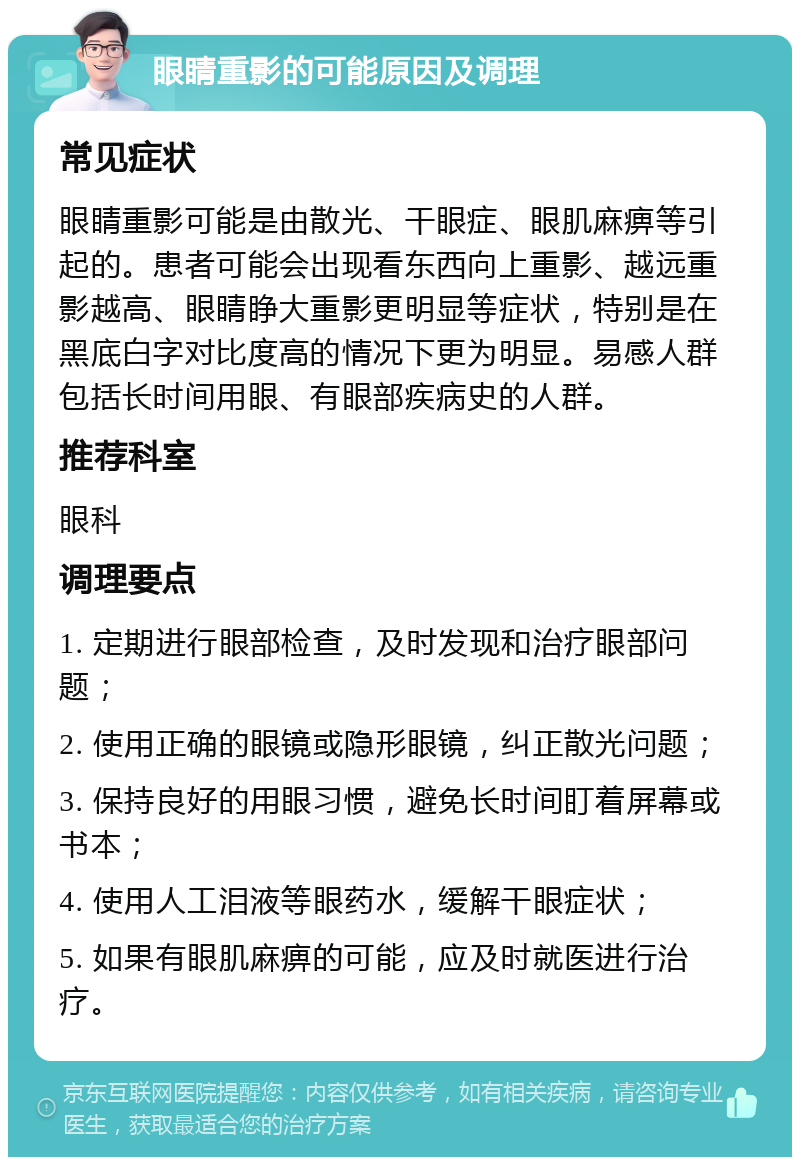 眼睛重影的可能原因及调理 常见症状 眼睛重影可能是由散光、干眼症、眼肌麻痹等引起的。患者可能会出现看东西向上重影、越远重影越高、眼睛睁大重影更明显等症状，特别是在黑底白字对比度高的情况下更为明显。易感人群包括长时间用眼、有眼部疾病史的人群。 推荐科室 眼科 调理要点 1. 定期进行眼部检查，及时发现和治疗眼部问题； 2. 使用正确的眼镜或隐形眼镜，纠正散光问题； 3. 保持良好的用眼习惯，避免长时间盯着屏幕或书本； 4. 使用人工泪液等眼药水，缓解干眼症状； 5. 如果有眼肌麻痹的可能，应及时就医进行治疗。