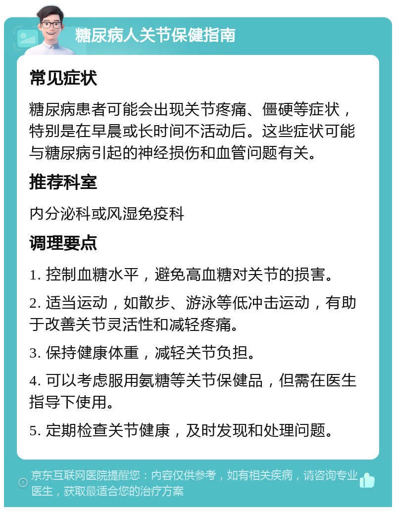 糖尿病人关节保健指南 常见症状 糖尿病患者可能会出现关节疼痛、僵硬等症状，特别是在早晨或长时间不活动后。这些症状可能与糖尿病引起的神经损伤和血管问题有关。 推荐科室 内分泌科或风湿免疫科 调理要点 1. 控制血糖水平，避免高血糖对关节的损害。 2. 适当运动，如散步、游泳等低冲击运动，有助于改善关节灵活性和减轻疼痛。 3. 保持健康体重，减轻关节负担。 4. 可以考虑服用氨糖等关节保健品，但需在医生指导下使用。 5. 定期检查关节健康，及时发现和处理问题。