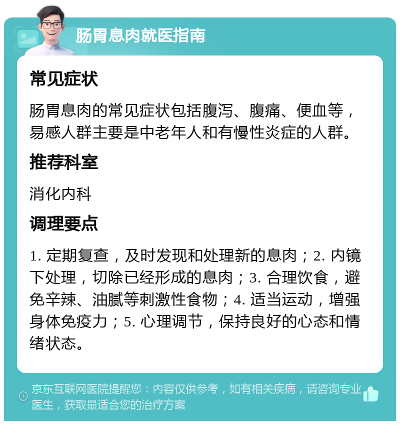 肠胃息肉就医指南 常见症状 肠胃息肉的常见症状包括腹泻、腹痛、便血等，易感人群主要是中老年人和有慢性炎症的人群。 推荐科室 消化内科 调理要点 1. 定期复查，及时发现和处理新的息肉；2. 内镜下处理，切除已经形成的息肉；3. 合理饮食，避免辛辣、油腻等刺激性食物；4. 适当运动，增强身体免疫力；5. 心理调节，保持良好的心态和情绪状态。