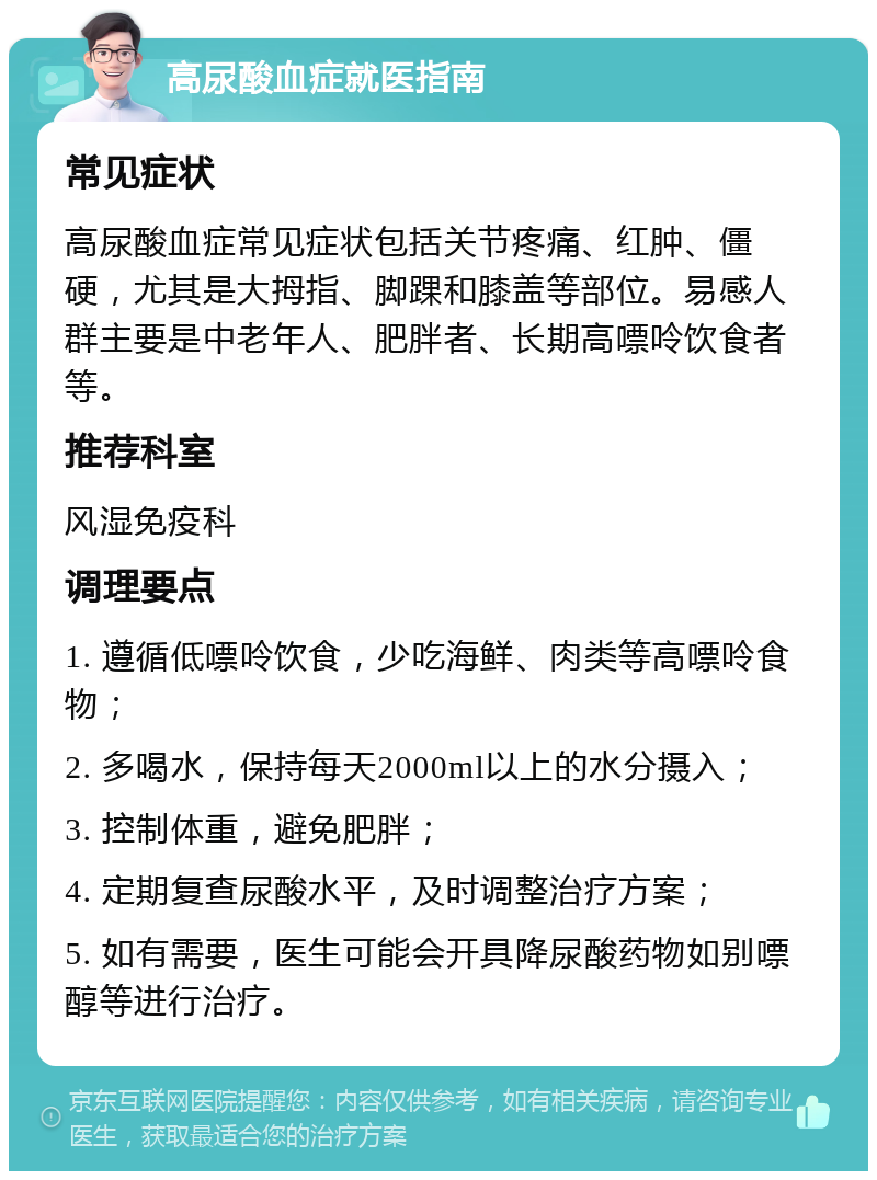 高尿酸血症就医指南 常见症状 高尿酸血症常见症状包括关节疼痛、红肿、僵硬，尤其是大拇指、脚踝和膝盖等部位。易感人群主要是中老年人、肥胖者、长期高嘌呤饮食者等。 推荐科室 风湿免疫科 调理要点 1. 遵循低嘌呤饮食，少吃海鲜、肉类等高嘌呤食物； 2. 多喝水，保持每天2000ml以上的水分摄入； 3. 控制体重，避免肥胖； 4. 定期复查尿酸水平，及时调整治疗方案； 5. 如有需要，医生可能会开具降尿酸药物如别嘌醇等进行治疗。