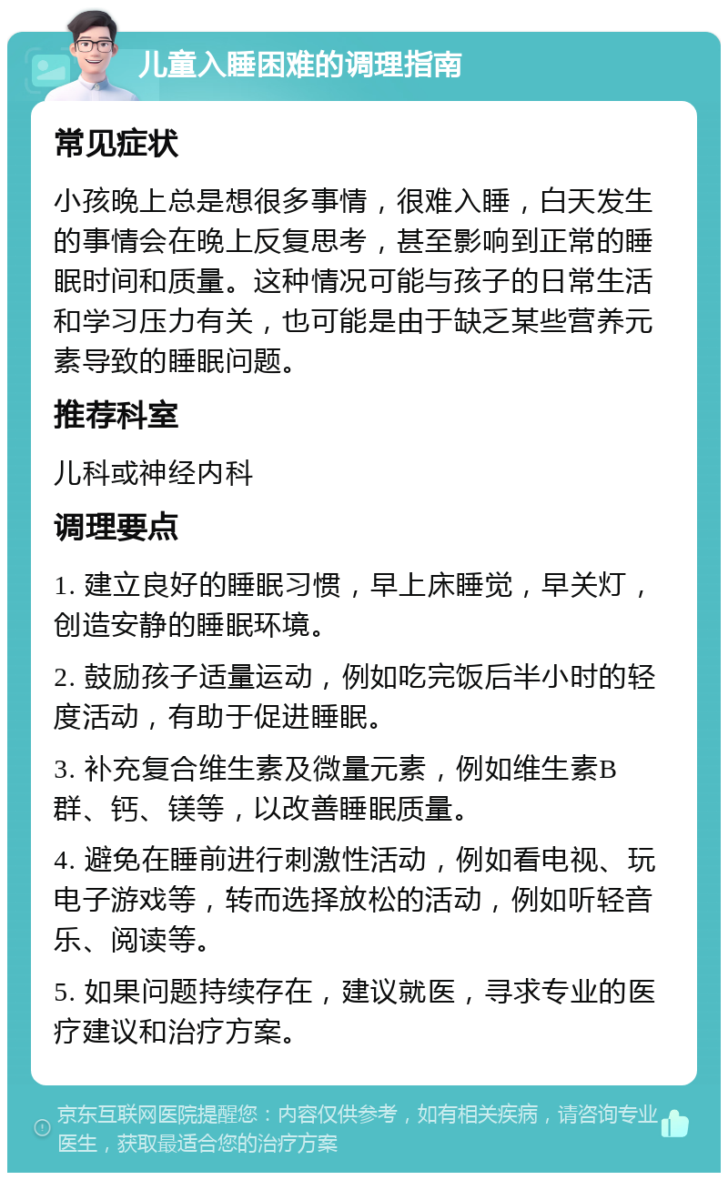 儿童入睡困难的调理指南 常见症状 小孩晚上总是想很多事情，很难入睡，白天发生的事情会在晚上反复思考，甚至影响到正常的睡眠时间和质量。这种情况可能与孩子的日常生活和学习压力有关，也可能是由于缺乏某些营养元素导致的睡眠问题。 推荐科室 儿科或神经内科 调理要点 1. 建立良好的睡眠习惯，早上床睡觉，早关灯，创造安静的睡眠环境。 2. 鼓励孩子适量运动，例如吃完饭后半小时的轻度活动，有助于促进睡眠。 3. 补充复合维生素及微量元素，例如维生素B群、钙、镁等，以改善睡眠质量。 4. 避免在睡前进行刺激性活动，例如看电视、玩电子游戏等，转而选择放松的活动，例如听轻音乐、阅读等。 5. 如果问题持续存在，建议就医，寻求专业的医疗建议和治疗方案。