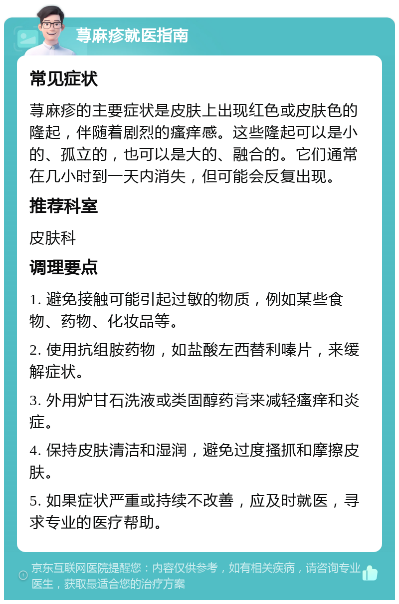 荨麻疹就医指南 常见症状 荨麻疹的主要症状是皮肤上出现红色或皮肤色的隆起，伴随着剧烈的瘙痒感。这些隆起可以是小的、孤立的，也可以是大的、融合的。它们通常在几小时到一天内消失，但可能会反复出现。 推荐科室 皮肤科 调理要点 1. 避免接触可能引起过敏的物质，例如某些食物、药物、化妆品等。 2. 使用抗组胺药物，如盐酸左西替利嗪片，来缓解症状。 3. 外用炉甘石洗液或类固醇药膏来减轻瘙痒和炎症。 4. 保持皮肤清洁和湿润，避免过度搔抓和摩擦皮肤。 5. 如果症状严重或持续不改善，应及时就医，寻求专业的医疗帮助。