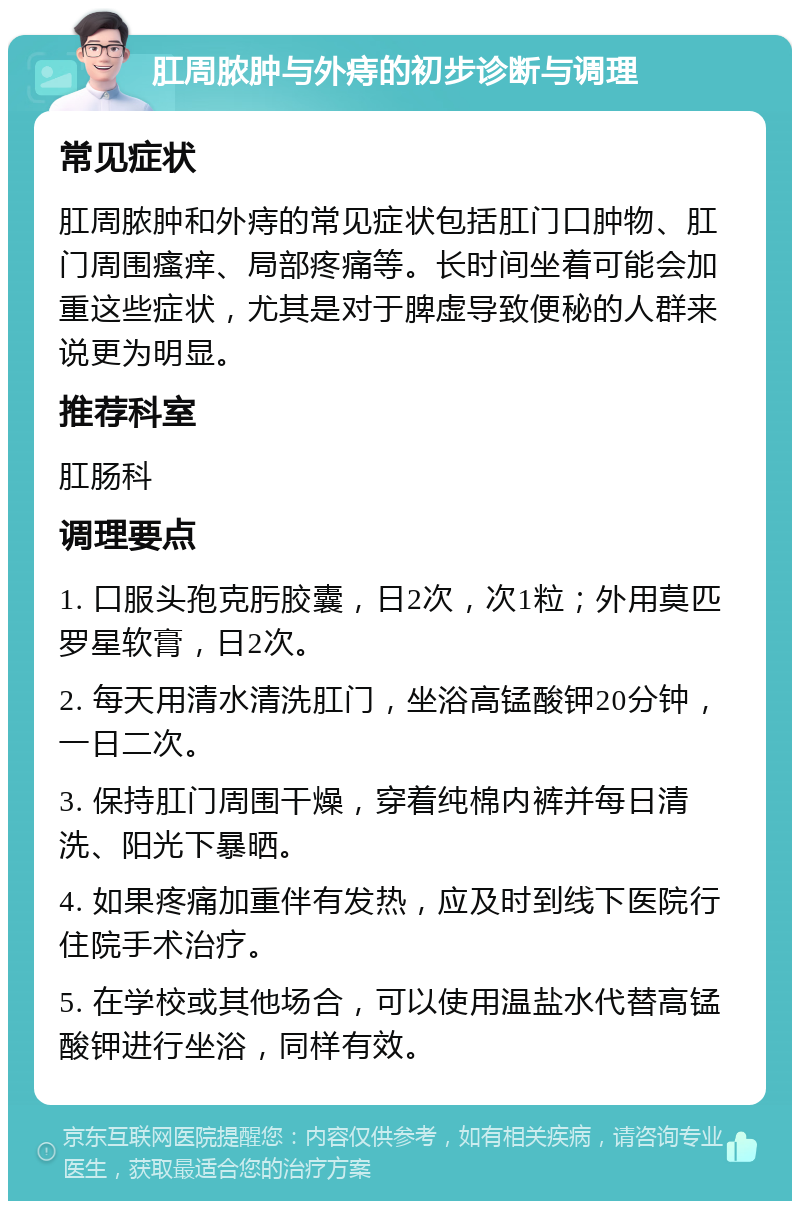 肛周脓肿与外痔的初步诊断与调理 常见症状 肛周脓肿和外痔的常见症状包括肛门口肿物、肛门周围瘙痒、局部疼痛等。长时间坐着可能会加重这些症状，尤其是对于脾虚导致便秘的人群来说更为明显。 推荐科室 肛肠科 调理要点 1. 口服头孢克肟胶囊，日2次，次1粒；外用莫匹罗星软膏，日2次。 2. 每天用清水清洗肛门，坐浴高锰酸钾20分钟，一日二次。 3. 保持肛门周围干燥，穿着纯棉内裤并每日清洗、阳光下暴晒。 4. 如果疼痛加重伴有发热，应及时到线下医院行住院手术治疗。 5. 在学校或其他场合，可以使用温盐水代替高锰酸钾进行坐浴，同样有效。