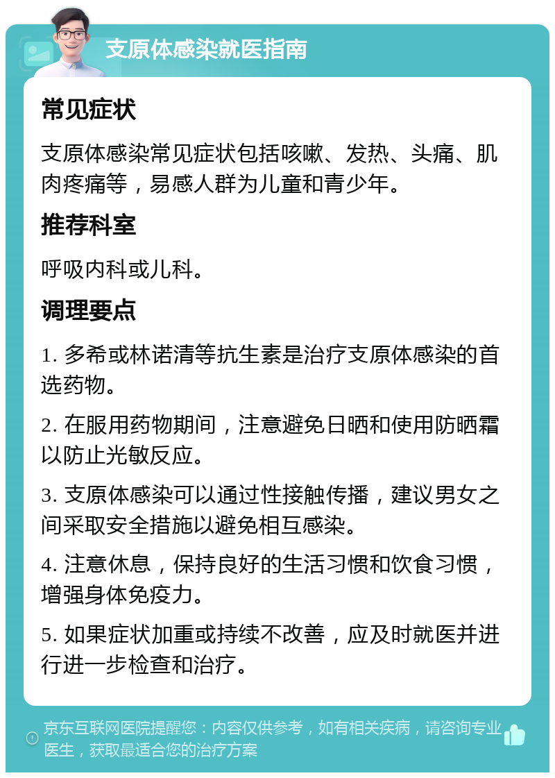 支原体感染就医指南 常见症状 支原体感染常见症状包括咳嗽、发热、头痛、肌肉疼痛等，易感人群为儿童和青少年。 推荐科室 呼吸内科或儿科。 调理要点 1. 多希或林诺清等抗生素是治疗支原体感染的首选药物。 2. 在服用药物期间，注意避免日晒和使用防晒霜以防止光敏反应。 3. 支原体感染可以通过性接触传播，建议男女之间采取安全措施以避免相互感染。 4. 注意休息，保持良好的生活习惯和饮食习惯，增强身体免疫力。 5. 如果症状加重或持续不改善，应及时就医并进行进一步检查和治疗。