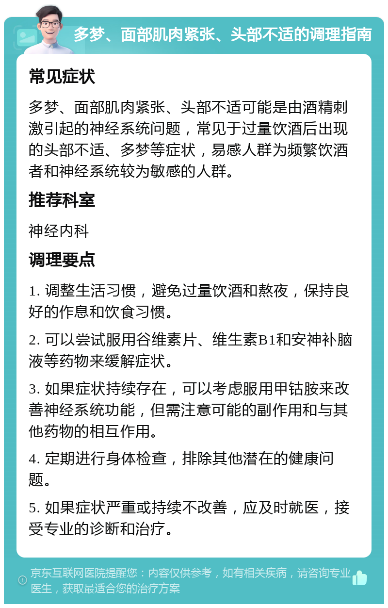 多梦、面部肌肉紧张、头部不适的调理指南 常见症状 多梦、面部肌肉紧张、头部不适可能是由酒精刺激引起的神经系统问题，常见于过量饮酒后出现的头部不适、多梦等症状，易感人群为频繁饮酒者和神经系统较为敏感的人群。 推荐科室 神经内科 调理要点 1. 调整生活习惯，避免过量饮酒和熬夜，保持良好的作息和饮食习惯。 2. 可以尝试服用谷维素片、维生素B1和安神补脑液等药物来缓解症状。 3. 如果症状持续存在，可以考虑服用甲钴胺来改善神经系统功能，但需注意可能的副作用和与其他药物的相互作用。 4. 定期进行身体检查，排除其他潜在的健康问题。 5. 如果症状严重或持续不改善，应及时就医，接受专业的诊断和治疗。