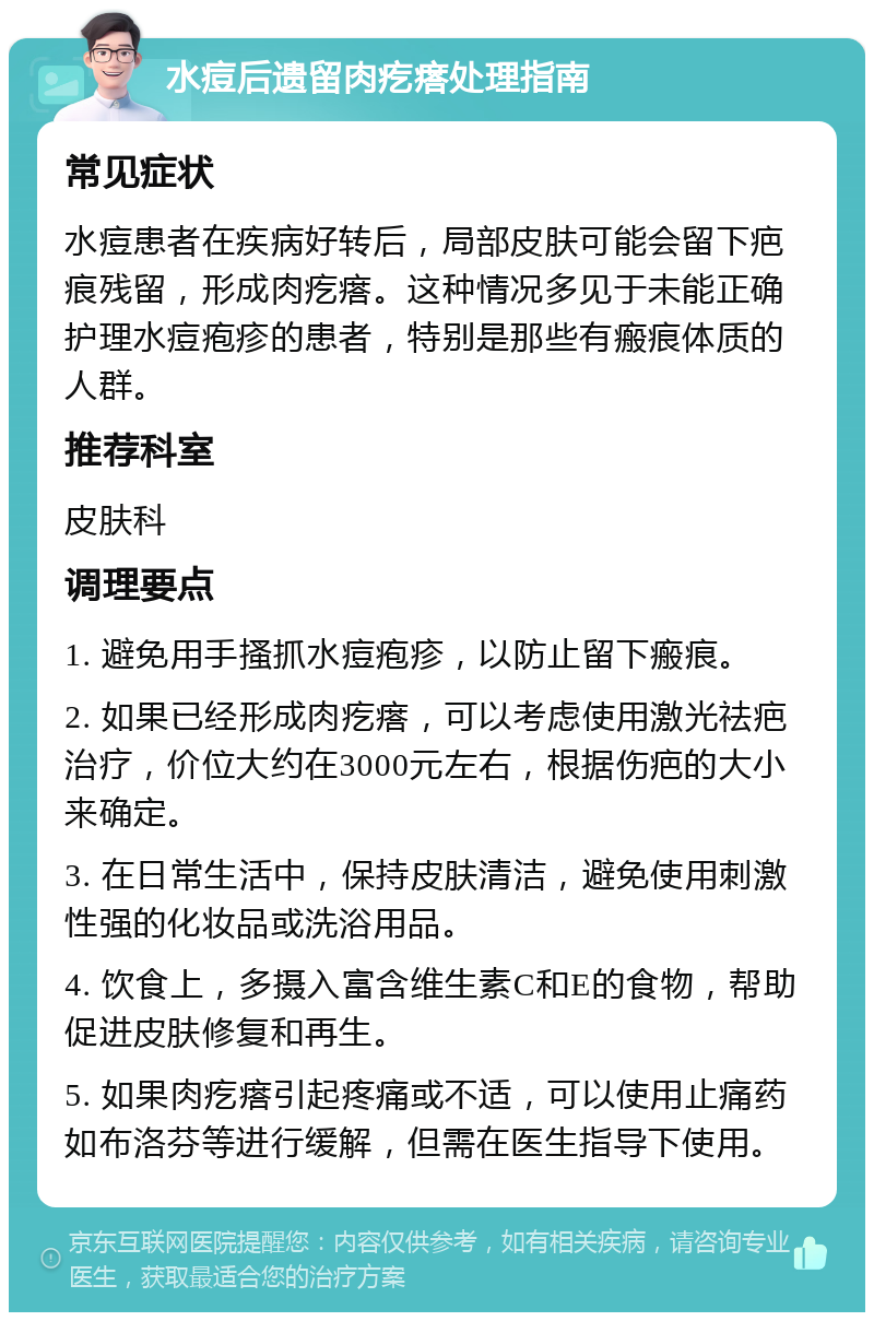 水痘后遗留肉疙瘩处理指南 常见症状 水痘患者在疾病好转后，局部皮肤可能会留下疤痕残留，形成肉疙瘩。这种情况多见于未能正确护理水痘疱疹的患者，特别是那些有瘢痕体质的人群。 推荐科室 皮肤科 调理要点 1. 避免用手搔抓水痘疱疹，以防止留下瘢痕。 2. 如果已经形成肉疙瘩，可以考虑使用激光祛疤治疗，价位大约在3000元左右，根据伤疤的大小来确定。 3. 在日常生活中，保持皮肤清洁，避免使用刺激性强的化妆品或洗浴用品。 4. 饮食上，多摄入富含维生素C和E的食物，帮助促进皮肤修复和再生。 5. 如果肉疙瘩引起疼痛或不适，可以使用止痛药如布洛芬等进行缓解，但需在医生指导下使用。