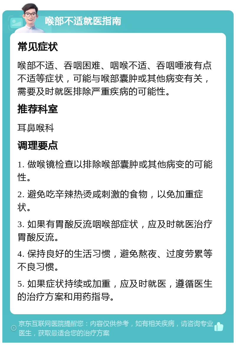 喉部不适就医指南 常见症状 喉部不适、吞咽困难、咽喉不适、吞咽唾液有点不适等症状，可能与喉部囊肿或其他病变有关，需要及时就医排除严重疾病的可能性。 推荐科室 耳鼻喉科 调理要点 1. 做喉镜检查以排除喉部囊肿或其他病变的可能性。 2. 避免吃辛辣热烫咸刺激的食物，以免加重症状。 3. 如果有胃酸反流咽喉部症状，应及时就医治疗胃酸反流。 4. 保持良好的生活习惯，避免熬夜、过度劳累等不良习惯。 5. 如果症状持续或加重，应及时就医，遵循医生的治疗方案和用药指导。