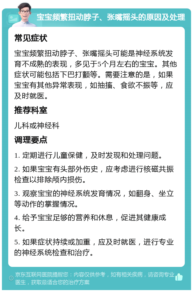 宝宝频繁扭动脖子、张嘴摇头的原因及处理 常见症状 宝宝频繁扭动脖子、张嘴摇头可能是神经系统发育不成熟的表现，多见于5个月左右的宝宝。其他症状可能包括下巴打颤等。需要注意的是，如果宝宝有其他异常表现，如抽搐、食欲不振等，应及时就医。 推荐科室 儿科或神经科 调理要点 1. 定期进行儿童保健，及时发现和处理问题。 2. 如果宝宝有头部外伤史，应考虑进行核磁共振检查以排除颅内损伤。 3. 观察宝宝的神经系统发育情况，如翻身、坐立等动作的掌握情况。 4. 给予宝宝足够的营养和休息，促进其健康成长。 5. 如果症状持续或加重，应及时就医，进行专业的神经系统检查和治疗。